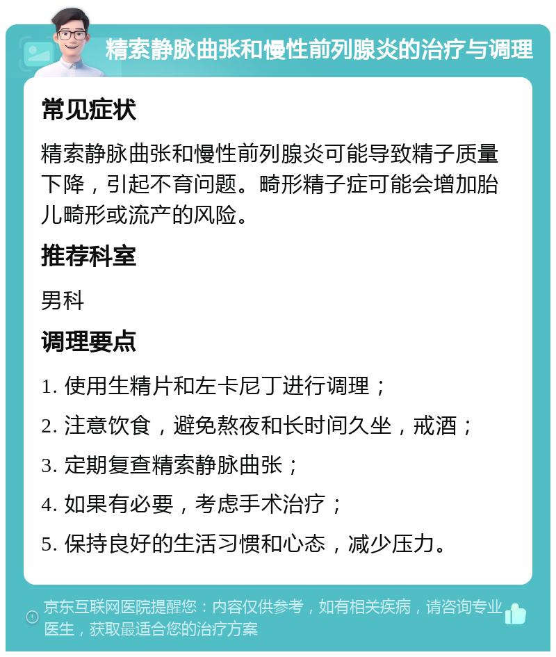 精索静脉曲张和慢性前列腺炎的治疗与调理 常见症状 精索静脉曲张和慢性前列腺炎可能导致精子质量下降，引起不育问题。畸形精子症可能会增加胎儿畸形或流产的风险。 推荐科室 男科 调理要点 1. 使用生精片和左卡尼丁进行调理； 2. 注意饮食，避免熬夜和长时间久坐，戒酒； 3. 定期复查精索静脉曲张； 4. 如果有必要，考虑手术治疗； 5. 保持良好的生活习惯和心态，减少压力。