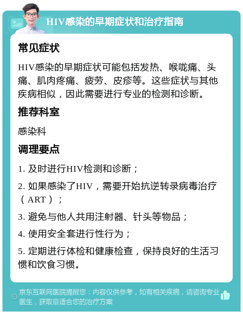 HIV感染的早期症状和治疗指南 常见症状 HIV感染的早期症状可能包括发热、喉咙痛、头痛、肌肉疼痛、疲劳、皮疹等。这些症状与其他疾病相似，因此需要进行专业的检测和诊断。 推荐科室 感染科 调理要点 1. 及时进行HIV检测和诊断； 2. 如果感染了HIV，需要开始抗逆转录病毒治疗（ART）； 3. 避免与他人共用注射器、针头等物品； 4. 使用安全套进行性行为； 5. 定期进行体检和健康检查，保持良好的生活习惯和饮食习惯。