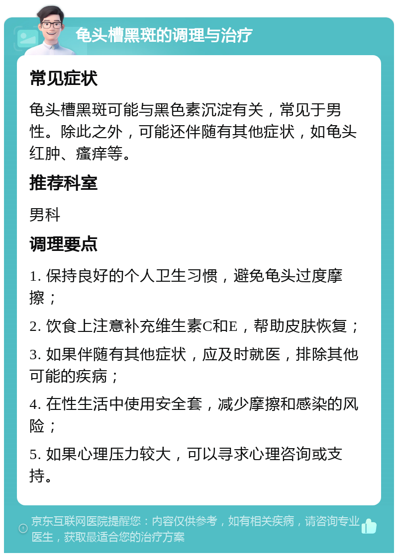 龟头槽黑斑的调理与治疗 常见症状 龟头槽黑斑可能与黑色素沉淀有关，常见于男性。除此之外，可能还伴随有其他症状，如龟头红肿、瘙痒等。 推荐科室 男科 调理要点 1. 保持良好的个人卫生习惯，避免龟头过度摩擦； 2. 饮食上注意补充维生素C和E，帮助皮肤恢复； 3. 如果伴随有其他症状，应及时就医，排除其他可能的疾病； 4. 在性生活中使用安全套，减少摩擦和感染的风险； 5. 如果心理压力较大，可以寻求心理咨询或支持。