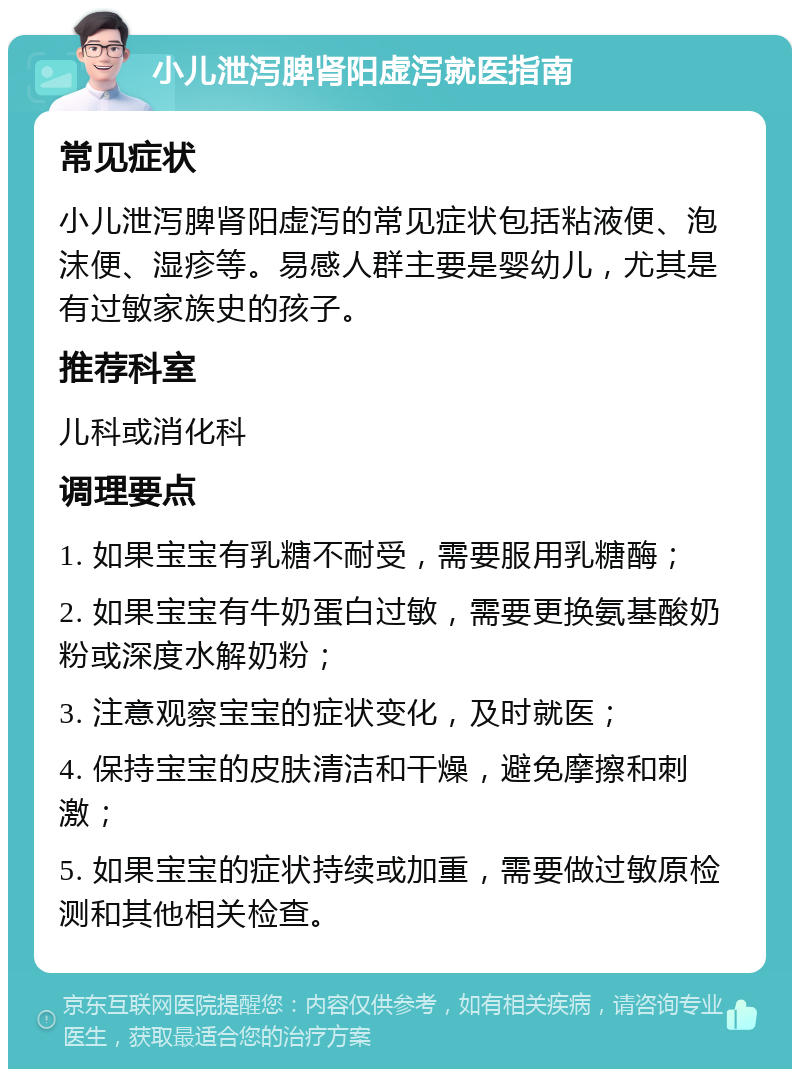 小儿泄泻脾肾阳虚泻就医指南 常见症状 小儿泄泻脾肾阳虚泻的常见症状包括粘液便、泡沫便、湿疹等。易感人群主要是婴幼儿，尤其是有过敏家族史的孩子。 推荐科室 儿科或消化科 调理要点 1. 如果宝宝有乳糖不耐受，需要服用乳糖酶； 2. 如果宝宝有牛奶蛋白过敏，需要更换氨基酸奶粉或深度水解奶粉； 3. 注意观察宝宝的症状变化，及时就医； 4. 保持宝宝的皮肤清洁和干燥，避免摩擦和刺激； 5. 如果宝宝的症状持续或加重，需要做过敏原检测和其他相关检查。