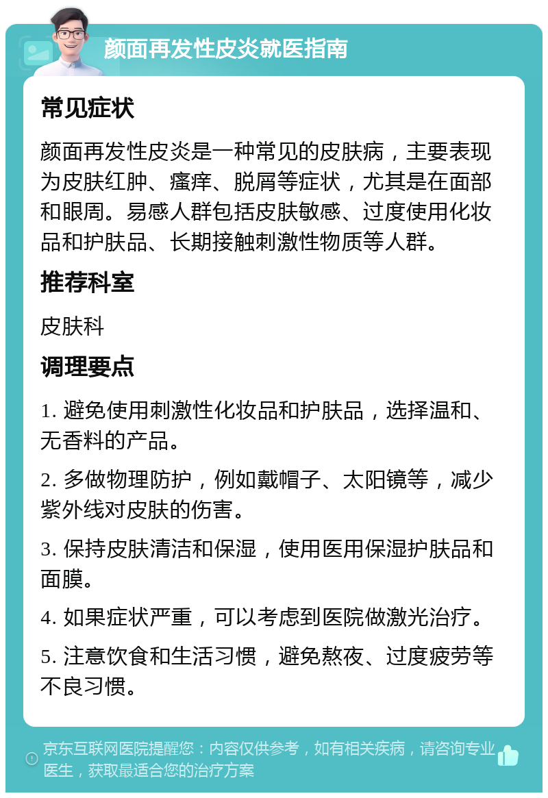 颜面再发性皮炎就医指南 常见症状 颜面再发性皮炎是一种常见的皮肤病，主要表现为皮肤红肿、瘙痒、脱屑等症状，尤其是在面部和眼周。易感人群包括皮肤敏感、过度使用化妆品和护肤品、长期接触刺激性物质等人群。 推荐科室 皮肤科 调理要点 1. 避免使用刺激性化妆品和护肤品，选择温和、无香料的产品。 2. 多做物理防护，例如戴帽子、太阳镜等，减少紫外线对皮肤的伤害。 3. 保持皮肤清洁和保湿，使用医用保湿护肤品和面膜。 4. 如果症状严重，可以考虑到医院做激光治疗。 5. 注意饮食和生活习惯，避免熬夜、过度疲劳等不良习惯。