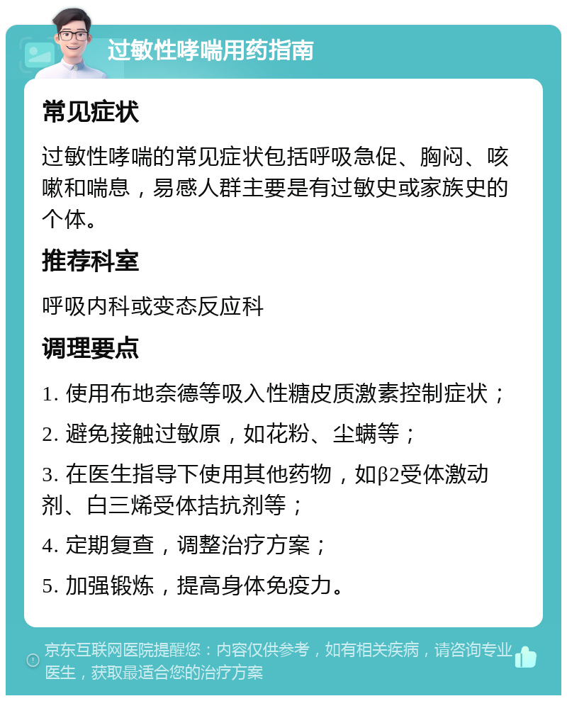 过敏性哮喘用药指南 常见症状 过敏性哮喘的常见症状包括呼吸急促、胸闷、咳嗽和喘息，易感人群主要是有过敏史或家族史的个体。 推荐科室 呼吸内科或变态反应科 调理要点 1. 使用布地奈德等吸入性糖皮质激素控制症状； 2. 避免接触过敏原，如花粉、尘螨等； 3. 在医生指导下使用其他药物，如β2受体激动剂、白三烯受体拮抗剂等； 4. 定期复查，调整治疗方案； 5. 加强锻炼，提高身体免疫力。