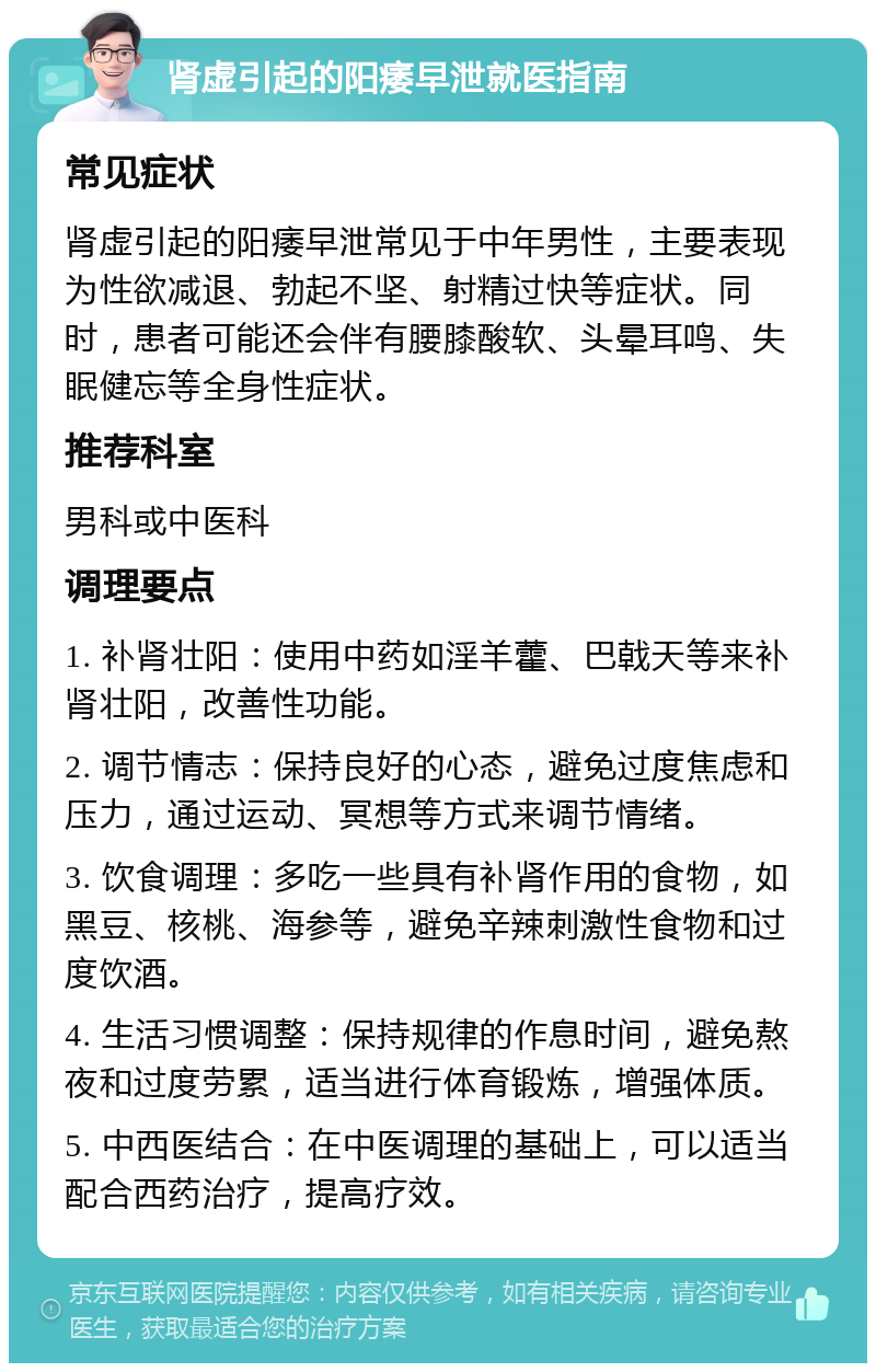 肾虚引起的阳痿早泄就医指南 常见症状 肾虚引起的阳痿早泄常见于中年男性，主要表现为性欲减退、勃起不坚、射精过快等症状。同时，患者可能还会伴有腰膝酸软、头晕耳鸣、失眠健忘等全身性症状。 推荐科室 男科或中医科 调理要点 1. 补肾壮阳：使用中药如淫羊藿、巴戟天等来补肾壮阳，改善性功能。 2. 调节情志：保持良好的心态，避免过度焦虑和压力，通过运动、冥想等方式来调节情绪。 3. 饮食调理：多吃一些具有补肾作用的食物，如黑豆、核桃、海参等，避免辛辣刺激性食物和过度饮酒。 4. 生活习惯调整：保持规律的作息时间，避免熬夜和过度劳累，适当进行体育锻炼，增强体质。 5. 中西医结合：在中医调理的基础上，可以适当配合西药治疗，提高疗效。