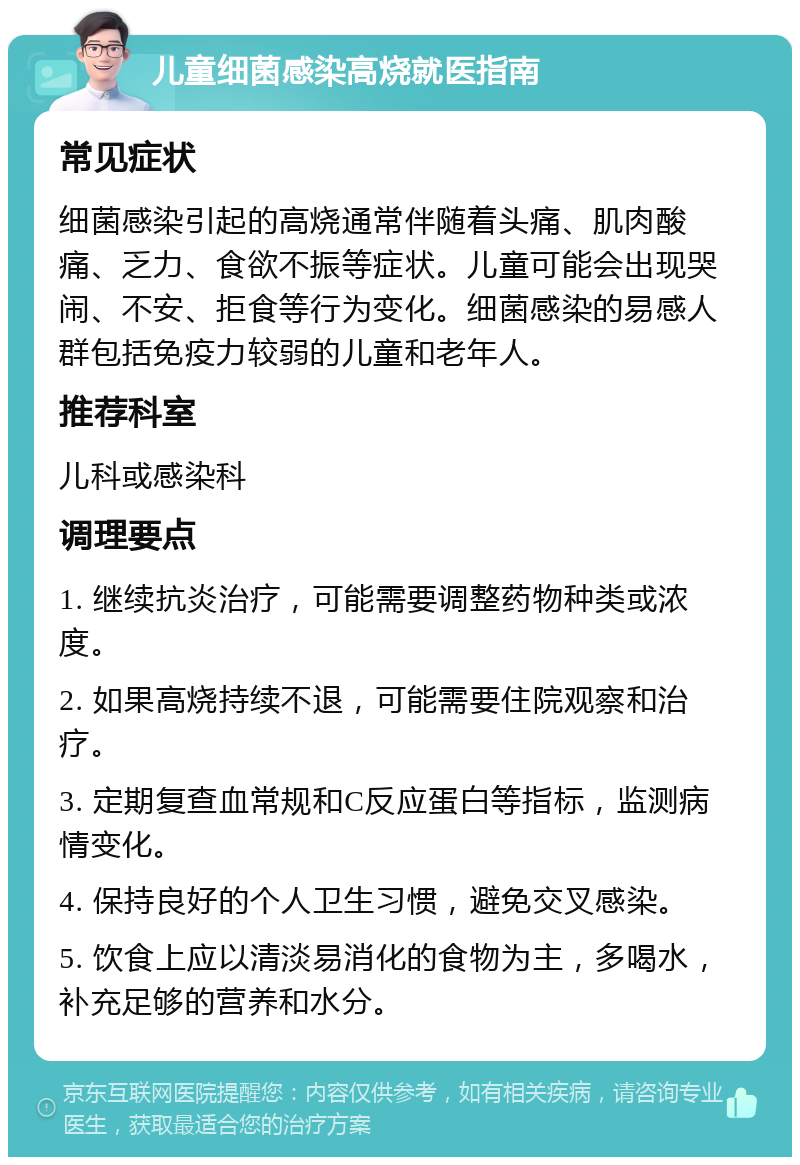 儿童细菌感染高烧就医指南 常见症状 细菌感染引起的高烧通常伴随着头痛、肌肉酸痛、乏力、食欲不振等症状。儿童可能会出现哭闹、不安、拒食等行为变化。细菌感染的易感人群包括免疫力较弱的儿童和老年人。 推荐科室 儿科或感染科 调理要点 1. 继续抗炎治疗，可能需要调整药物种类或浓度。 2. 如果高烧持续不退，可能需要住院观察和治疗。 3. 定期复查血常规和C反应蛋白等指标，监测病情变化。 4. 保持良好的个人卫生习惯，避免交叉感染。 5. 饮食上应以清淡易消化的食物为主，多喝水，补充足够的营养和水分。