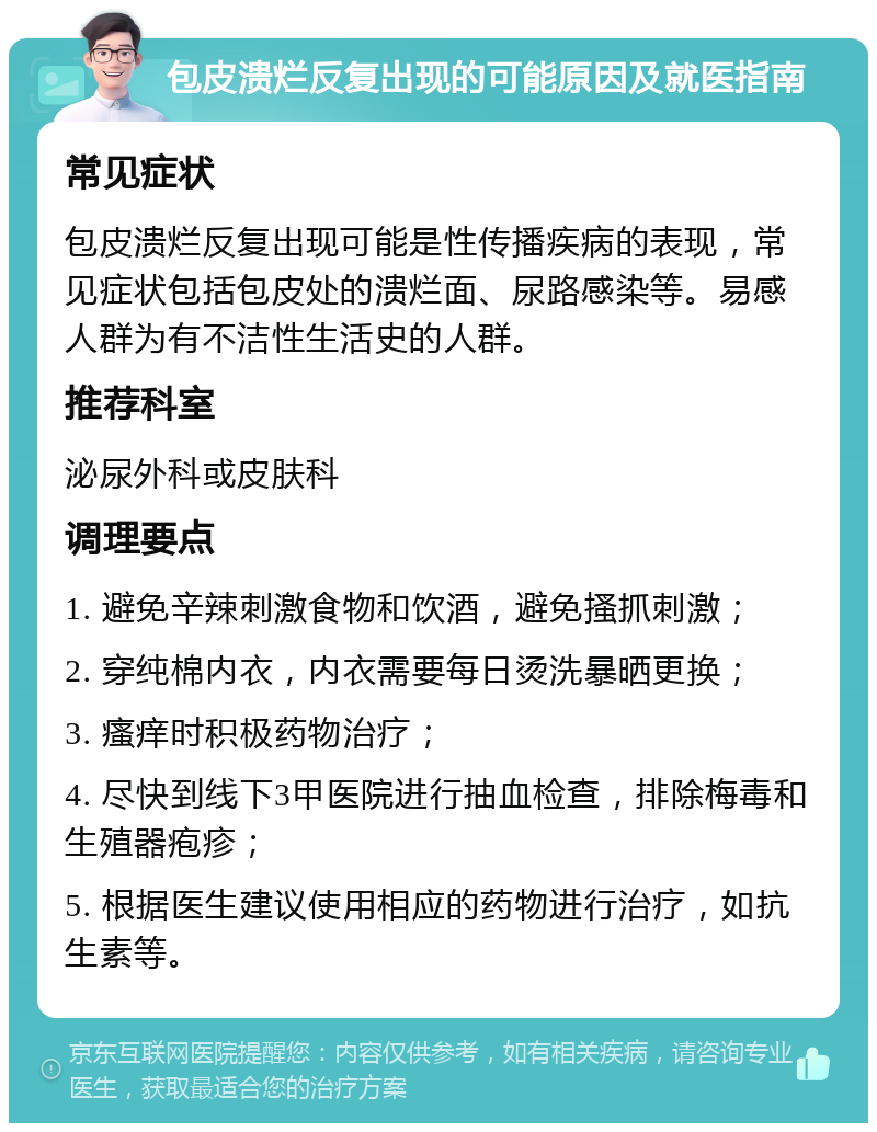 包皮溃烂反复出现的可能原因及就医指南 常见症状 包皮溃烂反复出现可能是性传播疾病的表现，常见症状包括包皮处的溃烂面、尿路感染等。易感人群为有不洁性生活史的人群。 推荐科室 泌尿外科或皮肤科 调理要点 1. 避免辛辣刺激食物和饮酒，避免搔抓刺激； 2. 穿纯棉内衣，内衣需要每日烫洗暴晒更换； 3. 瘙痒时积极药物治疗； 4. 尽快到线下3甲医院进行抽血检查，排除梅毒和生殖器疱疹； 5. 根据医生建议使用相应的药物进行治疗，如抗生素等。