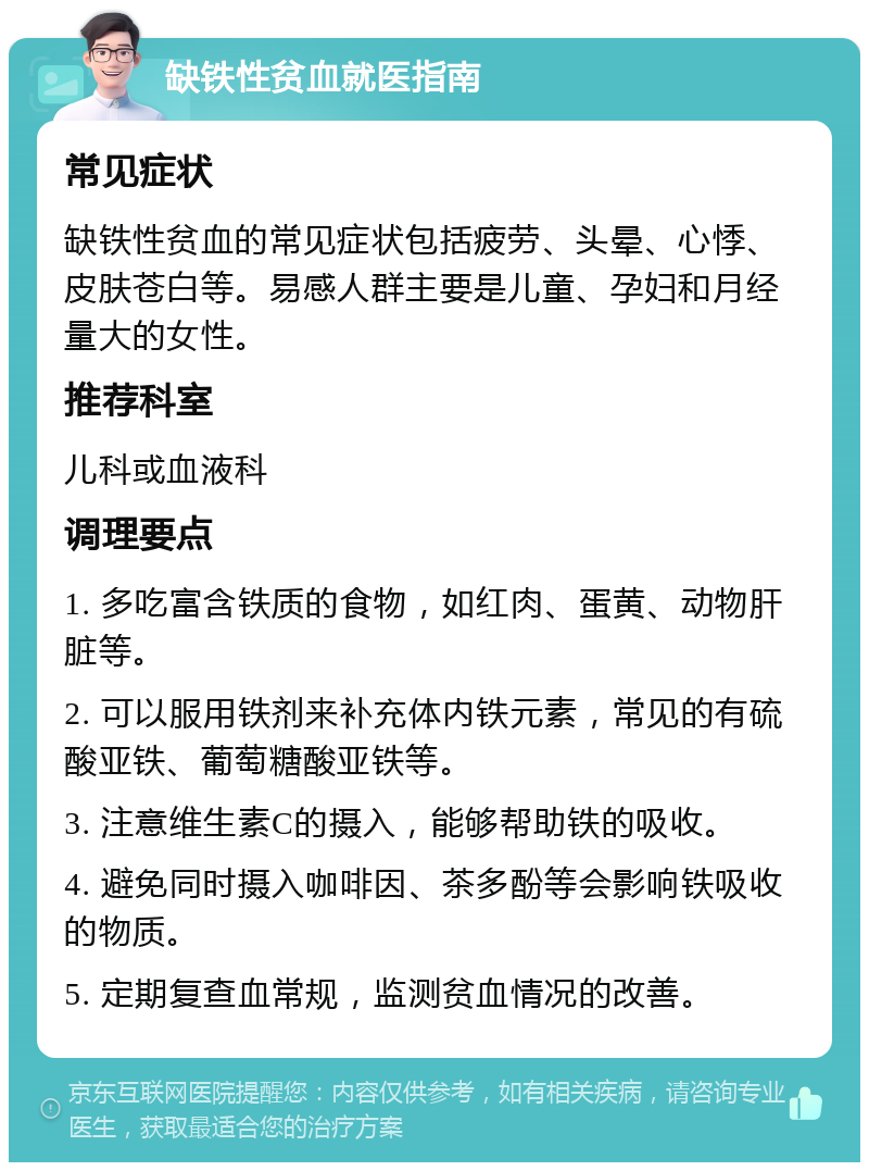 缺铁性贫血就医指南 常见症状 缺铁性贫血的常见症状包括疲劳、头晕、心悸、皮肤苍白等。易感人群主要是儿童、孕妇和月经量大的女性。 推荐科室 儿科或血液科 调理要点 1. 多吃富含铁质的食物，如红肉、蛋黄、动物肝脏等。 2. 可以服用铁剂来补充体内铁元素，常见的有硫酸亚铁、葡萄糖酸亚铁等。 3. 注意维生素C的摄入，能够帮助铁的吸收。 4. 避免同时摄入咖啡因、茶多酚等会影响铁吸收的物质。 5. 定期复查血常规，监测贫血情况的改善。