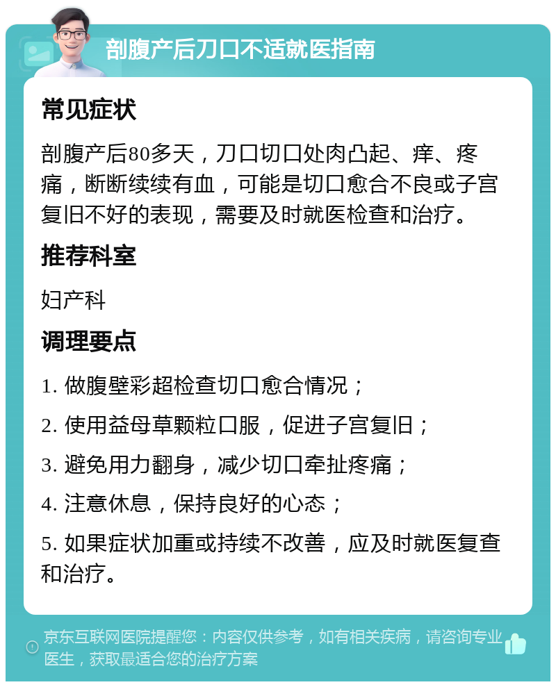 剖腹产后刀口不适就医指南 常见症状 剖腹产后80多天，刀口切口处肉凸起、痒、疼痛，断断续续有血，可能是切口愈合不良或子宫复旧不好的表现，需要及时就医检查和治疗。 推荐科室 妇产科 调理要点 1. 做腹壁彩超检查切口愈合情况； 2. 使用益母草颗粒口服，促进子宫复旧； 3. 避免用力翻身，减少切口牵扯疼痛； 4. 注意休息，保持良好的心态； 5. 如果症状加重或持续不改善，应及时就医复查和治疗。