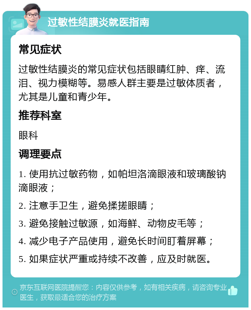 过敏性结膜炎就医指南 常见症状 过敏性结膜炎的常见症状包括眼睛红肿、痒、流泪、视力模糊等。易感人群主要是过敏体质者，尤其是儿童和青少年。 推荐科室 眼科 调理要点 1. 使用抗过敏药物，如帕坦洛滴眼液和玻璃酸钠滴眼液； 2. 注意手卫生，避免揉搓眼睛； 3. 避免接触过敏源，如海鲜、动物皮毛等； 4. 减少电子产品使用，避免长时间盯着屏幕； 5. 如果症状严重或持续不改善，应及时就医。