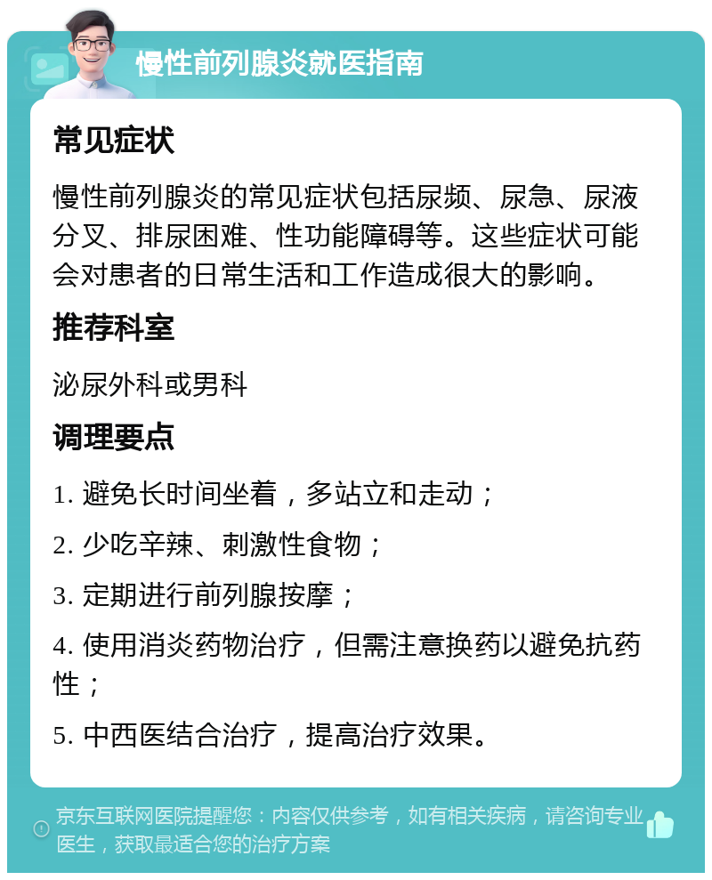 慢性前列腺炎就医指南 常见症状 慢性前列腺炎的常见症状包括尿频、尿急、尿液分叉、排尿困难、性功能障碍等。这些症状可能会对患者的日常生活和工作造成很大的影响。 推荐科室 泌尿外科或男科 调理要点 1. 避免长时间坐着，多站立和走动； 2. 少吃辛辣、刺激性食物； 3. 定期进行前列腺按摩； 4. 使用消炎药物治疗，但需注意换药以避免抗药性； 5. 中西医结合治疗，提高治疗效果。