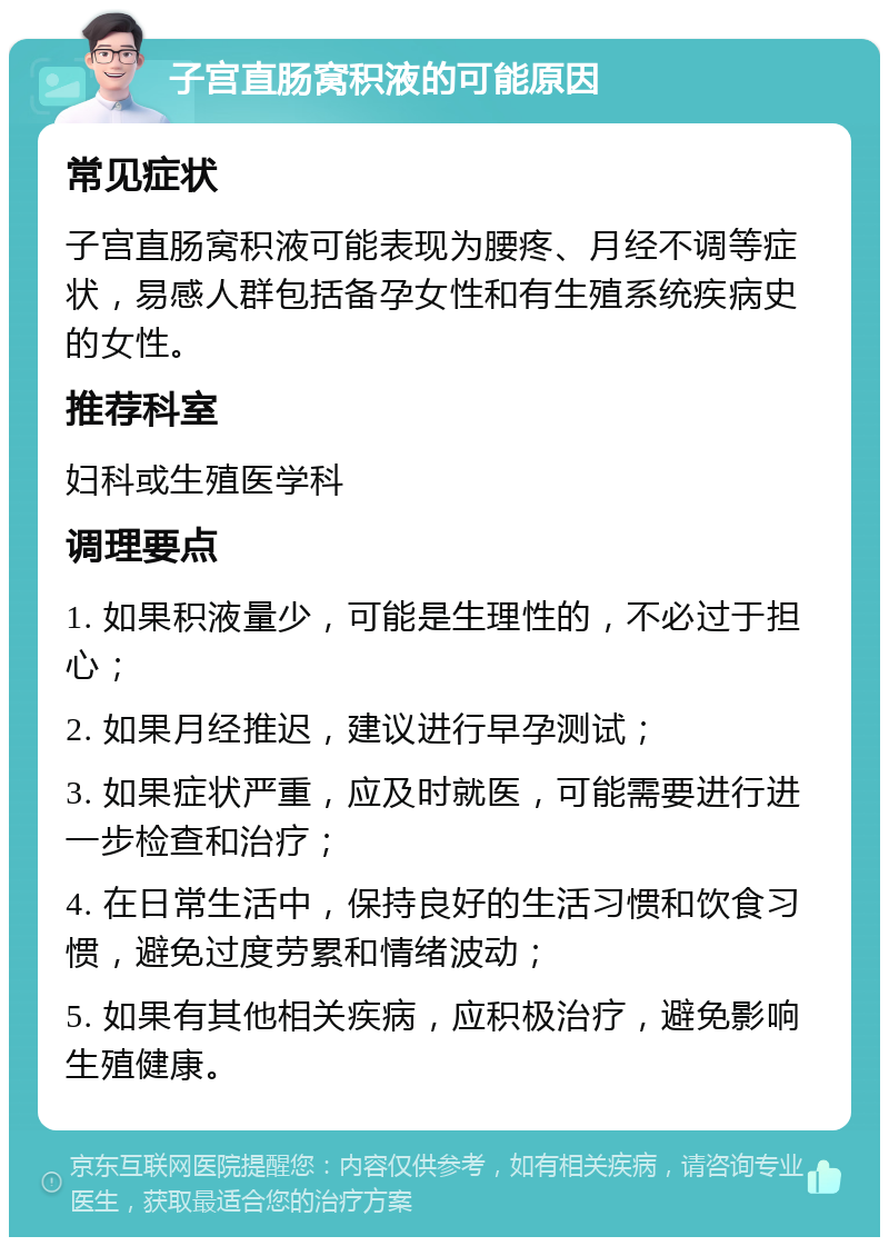 子宫直肠窝积液的可能原因 常见症状 子宫直肠窝积液可能表现为腰疼、月经不调等症状，易感人群包括备孕女性和有生殖系统疾病史的女性。 推荐科室 妇科或生殖医学科 调理要点 1. 如果积液量少，可能是生理性的，不必过于担心； 2. 如果月经推迟，建议进行早孕测试； 3. 如果症状严重，应及时就医，可能需要进行进一步检查和治疗； 4. 在日常生活中，保持良好的生活习惯和饮食习惯，避免过度劳累和情绪波动； 5. 如果有其他相关疾病，应积极治疗，避免影响生殖健康。