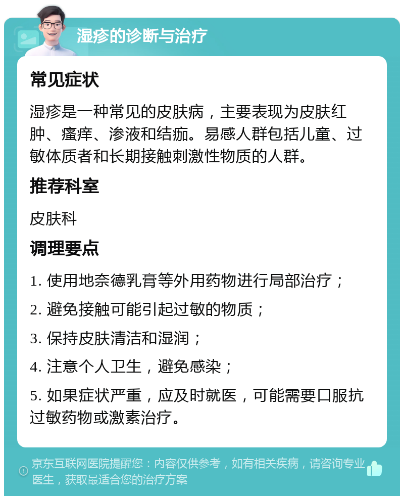 湿疹的诊断与治疗 常见症状 湿疹是一种常见的皮肤病，主要表现为皮肤红肿、瘙痒、渗液和结痂。易感人群包括儿童、过敏体质者和长期接触刺激性物质的人群。 推荐科室 皮肤科 调理要点 1. 使用地奈德乳膏等外用药物进行局部治疗； 2. 避免接触可能引起过敏的物质； 3. 保持皮肤清洁和湿润； 4. 注意个人卫生，避免感染； 5. 如果症状严重，应及时就医，可能需要口服抗过敏药物或激素治疗。