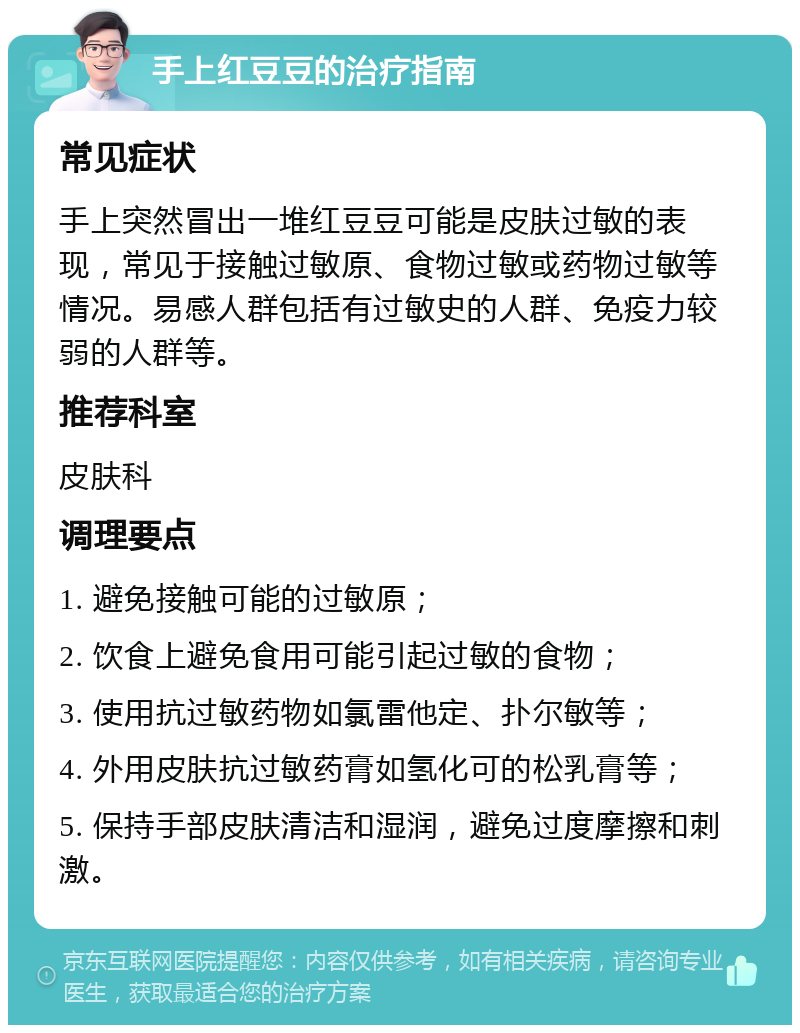 手上红豆豆的治疗指南 常见症状 手上突然冒出一堆红豆豆可能是皮肤过敏的表现，常见于接触过敏原、食物过敏或药物过敏等情况。易感人群包括有过敏史的人群、免疫力较弱的人群等。 推荐科室 皮肤科 调理要点 1. 避免接触可能的过敏原； 2. 饮食上避免食用可能引起过敏的食物； 3. 使用抗过敏药物如氯雷他定、扑尔敏等； 4. 外用皮肤抗过敏药膏如氢化可的松乳膏等； 5. 保持手部皮肤清洁和湿润，避免过度摩擦和刺激。