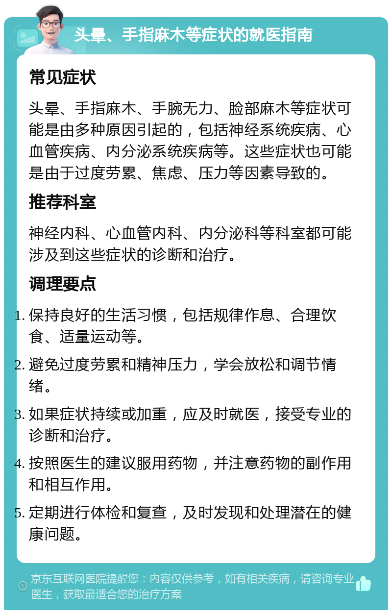 头晕、手指麻木等症状的就医指南 常见症状 头晕、手指麻木、手腕无力、脸部麻木等症状可能是由多种原因引起的，包括神经系统疾病、心血管疾病、内分泌系统疾病等。这些症状也可能是由于过度劳累、焦虑、压力等因素导致的。 推荐科室 神经内科、心血管内科、内分泌科等科室都可能涉及到这些症状的诊断和治疗。 调理要点 保持良好的生活习惯，包括规律作息、合理饮食、适量运动等。 避免过度劳累和精神压力，学会放松和调节情绪。 如果症状持续或加重，应及时就医，接受专业的诊断和治疗。 按照医生的建议服用药物，并注意药物的副作用和相互作用。 定期进行体检和复查，及时发现和处理潜在的健康问题。