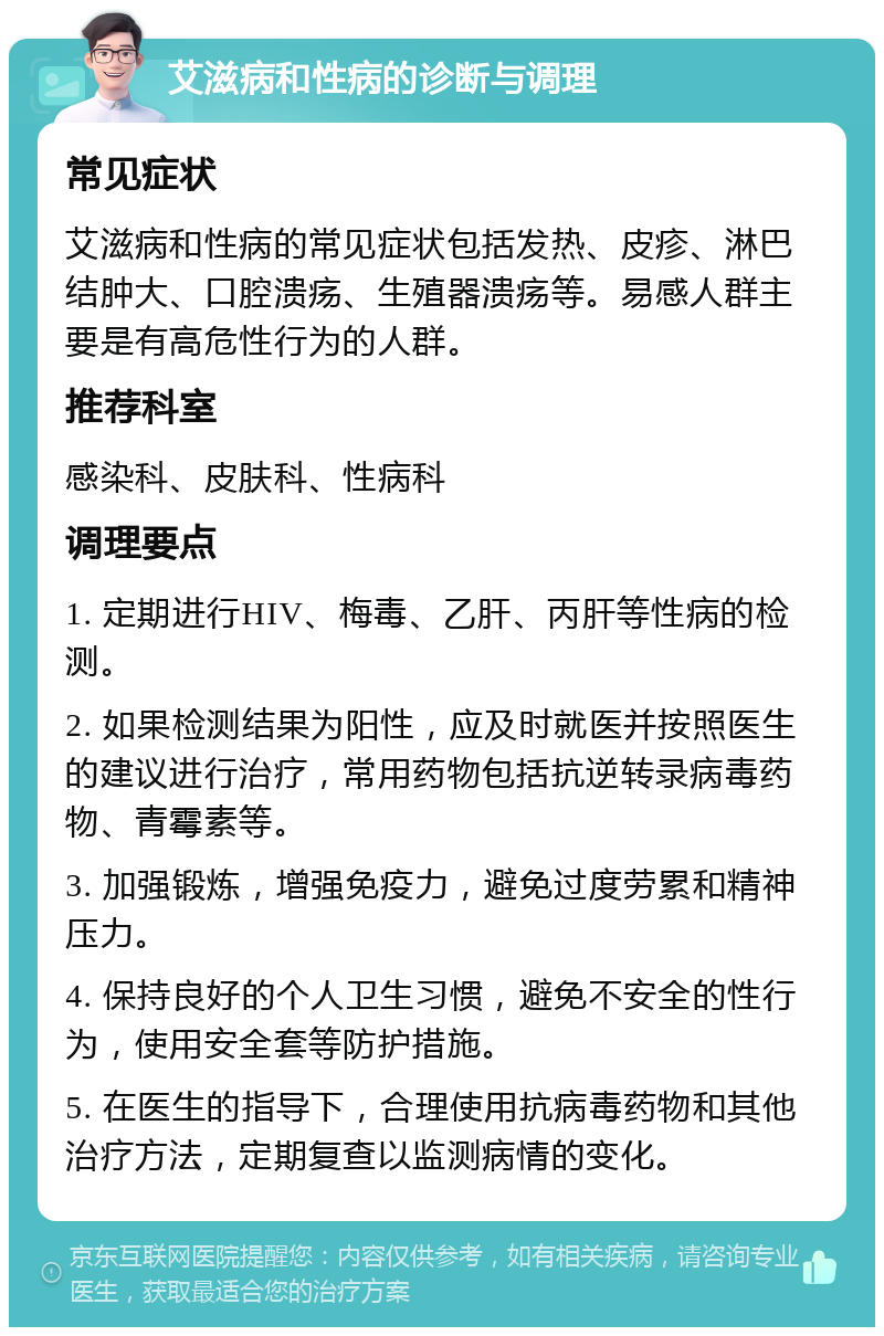 艾滋病和性病的诊断与调理 常见症状 艾滋病和性病的常见症状包括发热、皮疹、淋巴结肿大、口腔溃疡、生殖器溃疡等。易感人群主要是有高危性行为的人群。 推荐科室 感染科、皮肤科、性病科 调理要点 1. 定期进行HIV、梅毒、乙肝、丙肝等性病的检测。 2. 如果检测结果为阳性，应及时就医并按照医生的建议进行治疗，常用药物包括抗逆转录病毒药物、青霉素等。 3. 加强锻炼，增强免疫力，避免过度劳累和精神压力。 4. 保持良好的个人卫生习惯，避免不安全的性行为，使用安全套等防护措施。 5. 在医生的指导下，合理使用抗病毒药物和其他治疗方法，定期复查以监测病情的变化。