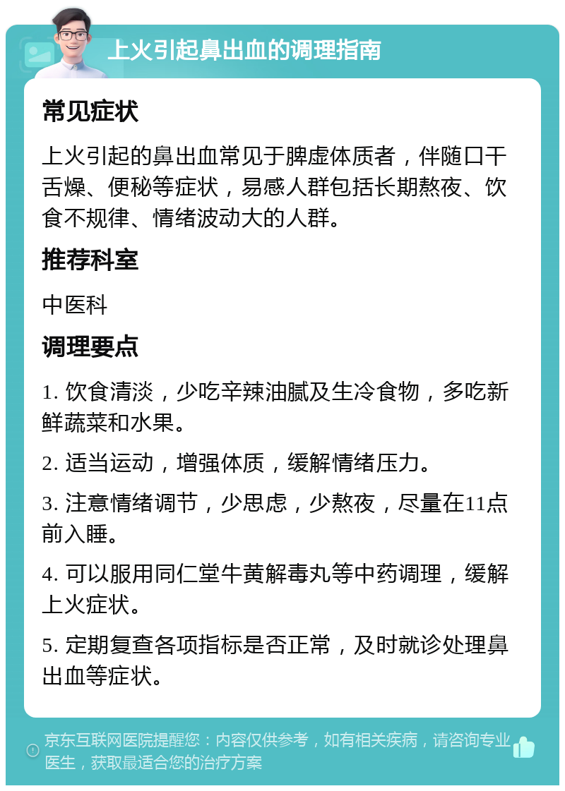 上火引起鼻出血的调理指南 常见症状 上火引起的鼻出血常见于脾虚体质者，伴随口干舌燥、便秘等症状，易感人群包括长期熬夜、饮食不规律、情绪波动大的人群。 推荐科室 中医科 调理要点 1. 饮食清淡，少吃辛辣油腻及生冷食物，多吃新鲜蔬菜和水果。 2. 适当运动，增强体质，缓解情绪压力。 3. 注意情绪调节，少思虑，少熬夜，尽量在11点前入睡。 4. 可以服用同仁堂牛黄解毒丸等中药调理，缓解上火症状。 5. 定期复查各项指标是否正常，及时就诊处理鼻出血等症状。