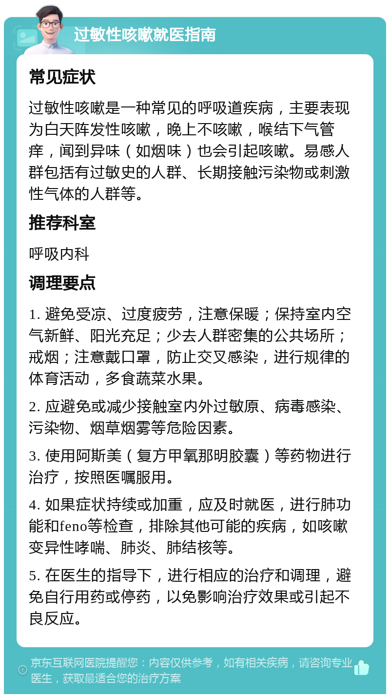 过敏性咳嗽就医指南 常见症状 过敏性咳嗽是一种常见的呼吸道疾病，主要表现为白天阵发性咳嗽，晚上不咳嗽，喉结下气管痒，闻到异味（如烟味）也会引起咳嗽。易感人群包括有过敏史的人群、长期接触污染物或刺激性气体的人群等。 推荐科室 呼吸内科 调理要点 1. 避免受凉、过度疲劳，注意保暖；保持室内空气新鲜、阳光充足；少去人群密集的公共场所；戒烟；注意戴口罩，防止交叉感染，进行规律的体育活动，多食蔬菜水果。 2. 应避免或减少接触室内外过敏原、病毒感染、污染物、烟草烟雾等危险因素。 3. 使用阿斯美（复方甲氧那明胶囊）等药物进行治疗，按照医嘱服用。 4. 如果症状持续或加重，应及时就医，进行肺功能和feno等检查，排除其他可能的疾病，如咳嗽变异性哮喘、肺炎、肺结核等。 5. 在医生的指导下，进行相应的治疗和调理，避免自行用药或停药，以免影响治疗效果或引起不良反应。