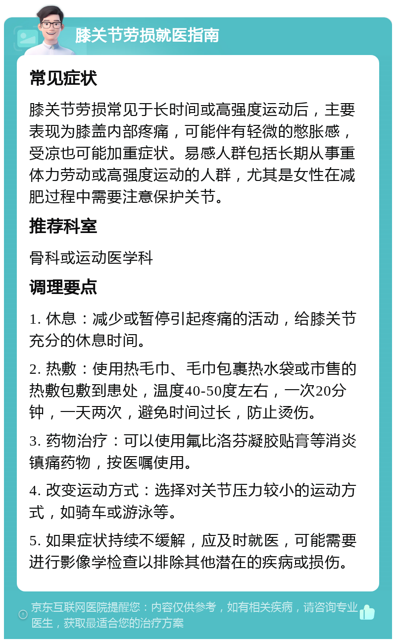 膝关节劳损就医指南 常见症状 膝关节劳损常见于长时间或高强度运动后，主要表现为膝盖内部疼痛，可能伴有轻微的憋胀感，受凉也可能加重症状。易感人群包括长期从事重体力劳动或高强度运动的人群，尤其是女性在减肥过程中需要注意保护关节。 推荐科室 骨科或运动医学科 调理要点 1. 休息：减少或暂停引起疼痛的活动，给膝关节充分的休息时间。 2. 热敷：使用热毛巾、毛巾包裹热水袋或市售的热敷包敷到患处，温度40-50度左右，一次20分钟，一天两次，避免时间过长，防止烫伤。 3. 药物治疗：可以使用氟比洛芬凝胶贴膏等消炎镇痛药物，按医嘱使用。 4. 改变运动方式：选择对关节压力较小的运动方式，如骑车或游泳等。 5. 如果症状持续不缓解，应及时就医，可能需要进行影像学检查以排除其他潜在的疾病或损伤。