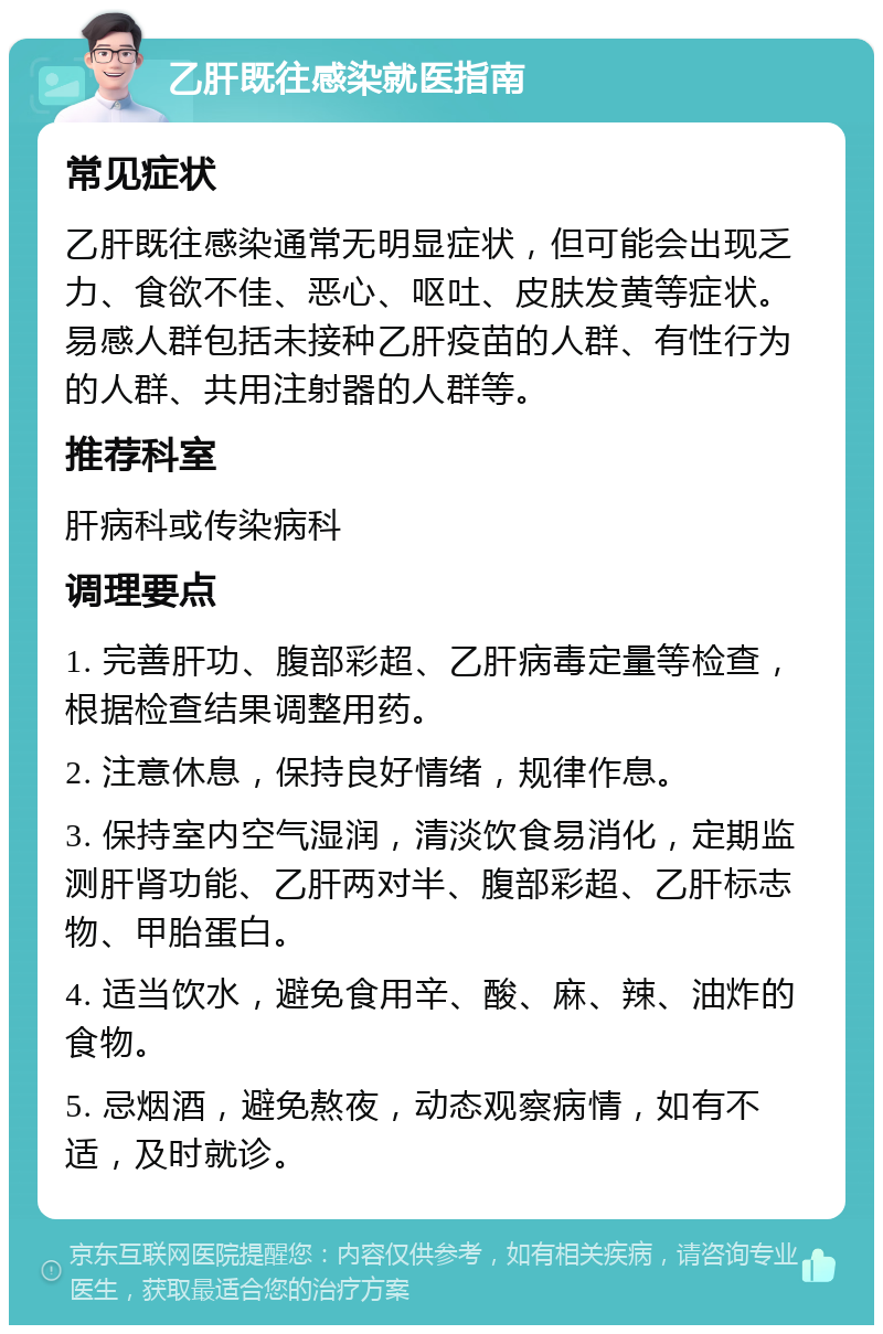 乙肝既往感染就医指南 常见症状 乙肝既往感染通常无明显症状，但可能会出现乏力、食欲不佳、恶心、呕吐、皮肤发黄等症状。易感人群包括未接种乙肝疫苗的人群、有性行为的人群、共用注射器的人群等。 推荐科室 肝病科或传染病科 调理要点 1. 完善肝功、腹部彩超、乙肝病毒定量等检查，根据检查结果调整用药。 2. 注意休息，保持良好情绪，规律作息。 3. 保持室内空气湿润，清淡饮食易消化，定期监测肝肾功能、乙肝两对半、腹部彩超、乙肝标志物、甲胎蛋白。 4. 适当饮水，避免食用辛、酸、麻、辣、油炸的食物。 5. 忌烟酒，避免熬夜，动态观察病情，如有不适，及时就诊。