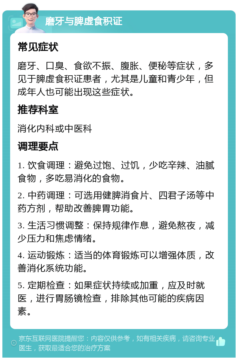 磨牙与脾虚食积证 常见症状 磨牙、口臭、食欲不振、腹胀、便秘等症状，多见于脾虚食积证患者，尤其是儿童和青少年，但成年人也可能出现这些症状。 推荐科室 消化内科或中医科 调理要点 1. 饮食调理：避免过饱、过饥，少吃辛辣、油腻食物，多吃易消化的食物。 2. 中药调理：可选用健脾消食片、四君子汤等中药方剂，帮助改善脾胃功能。 3. 生活习惯调整：保持规律作息，避免熬夜，减少压力和焦虑情绪。 4. 运动锻炼：适当的体育锻炼可以增强体质，改善消化系统功能。 5. 定期检查：如果症状持续或加重，应及时就医，进行胃肠镜检查，排除其他可能的疾病因素。