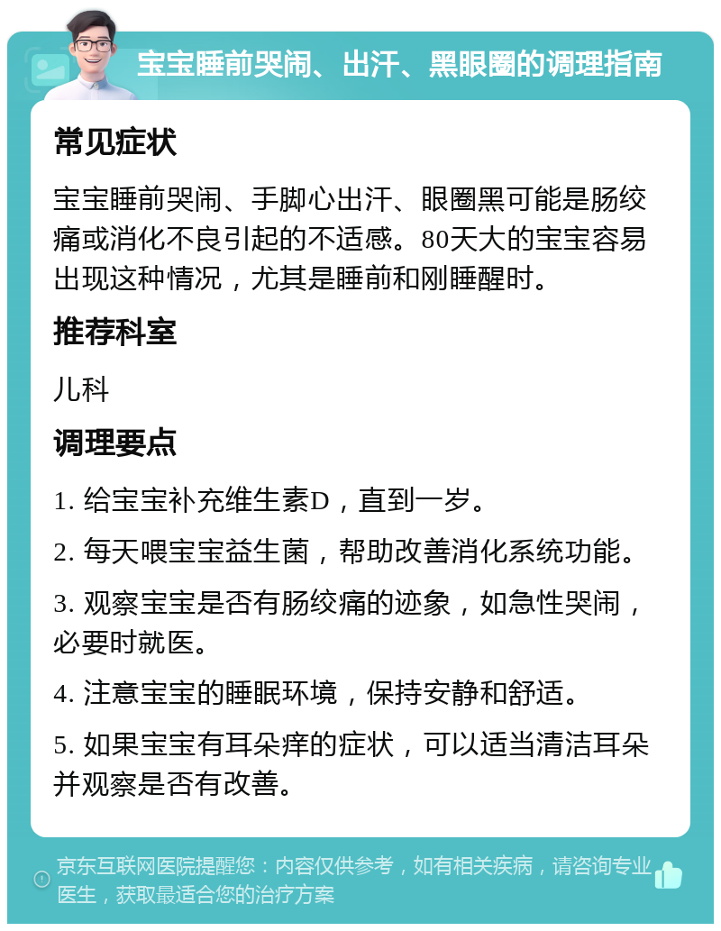 宝宝睡前哭闹、出汗、黑眼圈的调理指南 常见症状 宝宝睡前哭闹、手脚心出汗、眼圈黑可能是肠绞痛或消化不良引起的不适感。80天大的宝宝容易出现这种情况，尤其是睡前和刚睡醒时。 推荐科室 儿科 调理要点 1. 给宝宝补充维生素D，直到一岁。 2. 每天喂宝宝益生菌，帮助改善消化系统功能。 3. 观察宝宝是否有肠绞痛的迹象，如急性哭闹，必要时就医。 4. 注意宝宝的睡眠环境，保持安静和舒适。 5. 如果宝宝有耳朵痒的症状，可以适当清洁耳朵并观察是否有改善。