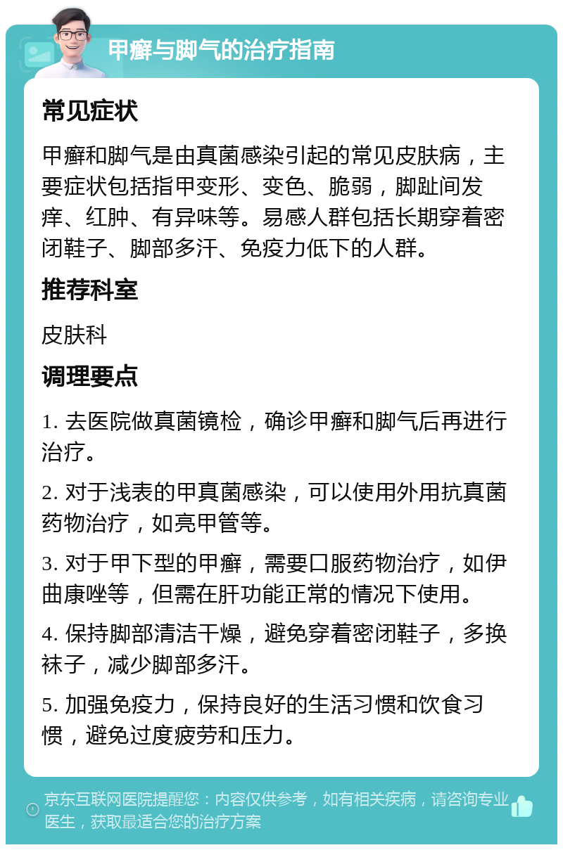 甲癣与脚气的治疗指南 常见症状 甲癣和脚气是由真菌感染引起的常见皮肤病，主要症状包括指甲变形、变色、脆弱，脚趾间发痒、红肿、有异味等。易感人群包括长期穿着密闭鞋子、脚部多汗、免疫力低下的人群。 推荐科室 皮肤科 调理要点 1. 去医院做真菌镜检，确诊甲癣和脚气后再进行治疗。 2. 对于浅表的甲真菌感染，可以使用外用抗真菌药物治疗，如亮甲管等。 3. 对于甲下型的甲癣，需要口服药物治疗，如伊曲康唑等，但需在肝功能正常的情况下使用。 4. 保持脚部清洁干燥，避免穿着密闭鞋子，多换袜子，减少脚部多汗。 5. 加强免疫力，保持良好的生活习惯和饮食习惯，避免过度疲劳和压力。