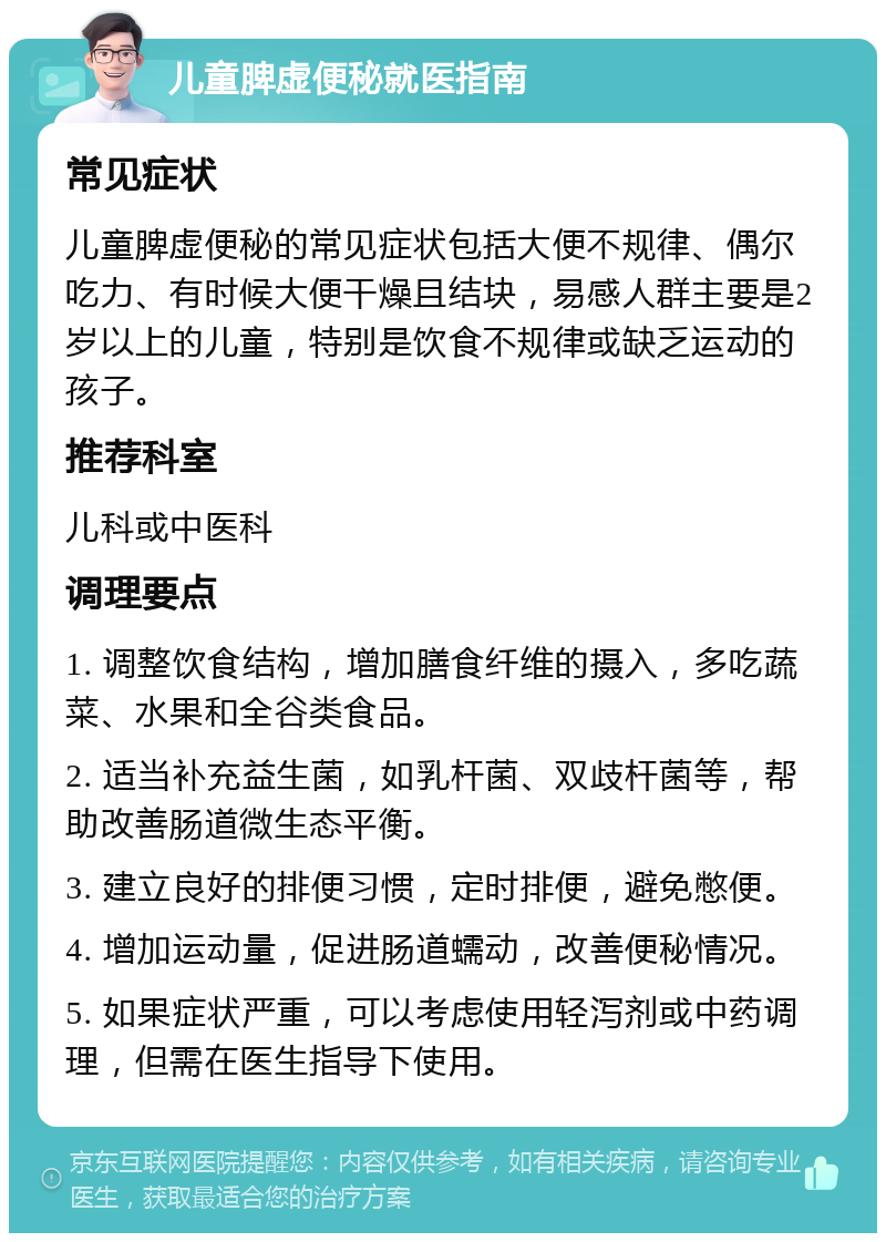 儿童脾虚便秘就医指南 常见症状 儿童脾虚便秘的常见症状包括大便不规律、偶尔吃力、有时候大便干燥且结块，易感人群主要是2岁以上的儿童，特别是饮食不规律或缺乏运动的孩子。 推荐科室 儿科或中医科 调理要点 1. 调整饮食结构，增加膳食纤维的摄入，多吃蔬菜、水果和全谷类食品。 2. 适当补充益生菌，如乳杆菌、双歧杆菌等，帮助改善肠道微生态平衡。 3. 建立良好的排便习惯，定时排便，避免憋便。 4. 增加运动量，促进肠道蠕动，改善便秘情况。 5. 如果症状严重，可以考虑使用轻泻剂或中药调理，但需在医生指导下使用。