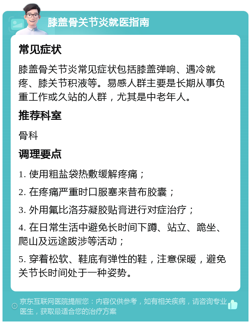 膝盖骨关节炎就医指南 常见症状 膝盖骨关节炎常见症状包括膝盖弹响、遇冷就疼、膝关节积液等。易感人群主要是长期从事负重工作或久站的人群，尤其是中老年人。 推荐科室 骨科 调理要点 1. 使用粗盐袋热敷缓解疼痛； 2. 在疼痛严重时口服塞来昔布胶囊； 3. 外用氟比洛芬凝胶贴膏进行对症治疗； 4. 在日常生活中避免长时间下蹲、站立、跪坐、爬山及远途跋涉等活动； 5. 穿着松软、鞋底有弹性的鞋，注意保暖，避免关节长时间处于一种姿势。