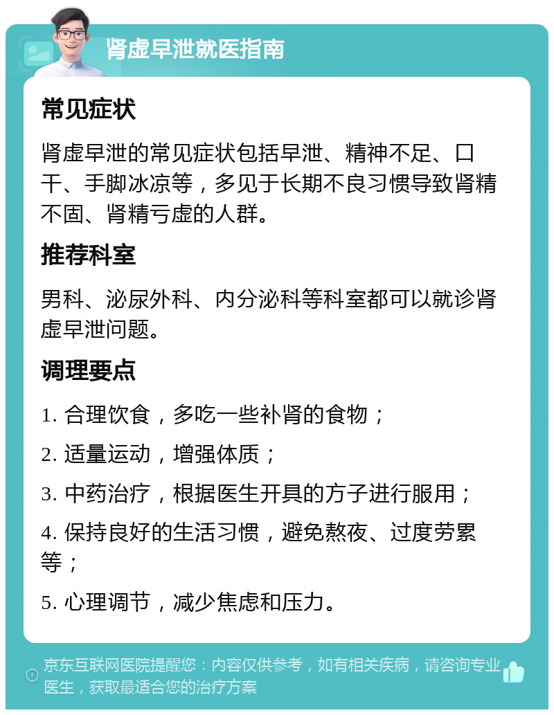 肾虚早泄就医指南 常见症状 肾虚早泄的常见症状包括早泄、精神不足、口干、手脚冰凉等，多见于长期不良习惯导致肾精不固、肾精亏虚的人群。 推荐科室 男科、泌尿外科、内分泌科等科室都可以就诊肾虚早泄问题。 调理要点 1. 合理饮食，多吃一些补肾的食物； 2. 适量运动，增强体质； 3. 中药治疗，根据医生开具的方子进行服用； 4. 保持良好的生活习惯，避免熬夜、过度劳累等； 5. 心理调节，减少焦虑和压力。