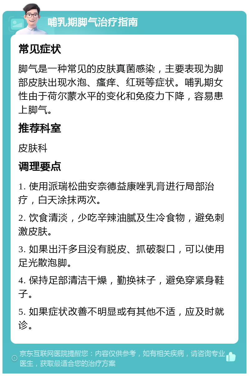 哺乳期脚气治疗指南 常见症状 脚气是一种常见的皮肤真菌感染，主要表现为脚部皮肤出现水泡、瘙痒、红斑等症状。哺乳期女性由于荷尔蒙水平的变化和免疫力下降，容易患上脚气。 推荐科室 皮肤科 调理要点 1. 使用派瑞松曲安奈德益康唑乳膏进行局部治疗，白天涂抹两次。 2. 饮食清淡，少吃辛辣油腻及生冷食物，避免刺激皮肤。 3. 如果出汗多且没有脱皮、抓破裂口，可以使用足光散泡脚。 4. 保持足部清洁干燥，勤换袜子，避免穿紧身鞋子。 5. 如果症状改善不明显或有其他不适，应及时就诊。