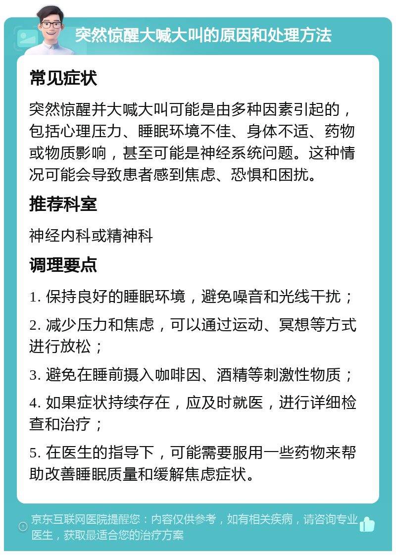 突然惊醒大喊大叫的原因和处理方法 常见症状 突然惊醒并大喊大叫可能是由多种因素引起的，包括心理压力、睡眠环境不佳、身体不适、药物或物质影响，甚至可能是神经系统问题。这种情况可能会导致患者感到焦虑、恐惧和困扰。 推荐科室 神经内科或精神科 调理要点 1. 保持良好的睡眠环境，避免噪音和光线干扰； 2. 减少压力和焦虑，可以通过运动、冥想等方式进行放松； 3. 避免在睡前摄入咖啡因、酒精等刺激性物质； 4. 如果症状持续存在，应及时就医，进行详细检查和治疗； 5. 在医生的指导下，可能需要服用一些药物来帮助改善睡眠质量和缓解焦虑症状。