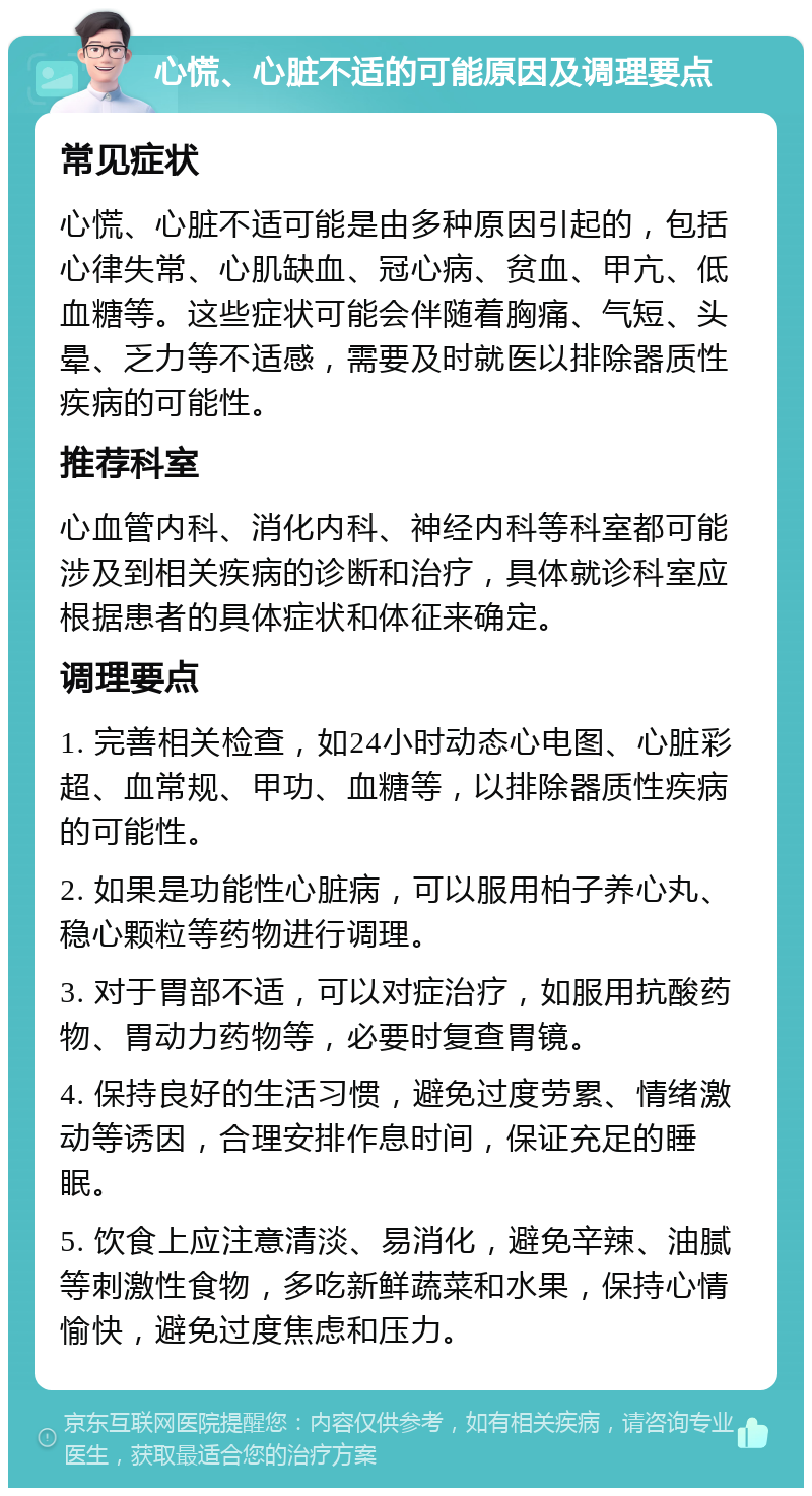 心慌、心脏不适的可能原因及调理要点 常见症状 心慌、心脏不适可能是由多种原因引起的，包括心律失常、心肌缺血、冠心病、贫血、甲亢、低血糖等。这些症状可能会伴随着胸痛、气短、头晕、乏力等不适感，需要及时就医以排除器质性疾病的可能性。 推荐科室 心血管内科、消化内科、神经内科等科室都可能涉及到相关疾病的诊断和治疗，具体就诊科室应根据患者的具体症状和体征来确定。 调理要点 1. 完善相关检查，如24小时动态心电图、心脏彩超、血常规、甲功、血糖等，以排除器质性疾病的可能性。 2. 如果是功能性心脏病，可以服用柏子养心丸、稳心颗粒等药物进行调理。 3. 对于胃部不适，可以对症治疗，如服用抗酸药物、胃动力药物等，必要时复查胃镜。 4. 保持良好的生活习惯，避免过度劳累、情绪激动等诱因，合理安排作息时间，保证充足的睡眠。 5. 饮食上应注意清淡、易消化，避免辛辣、油腻等刺激性食物，多吃新鲜蔬菜和水果，保持心情愉快，避免过度焦虑和压力。