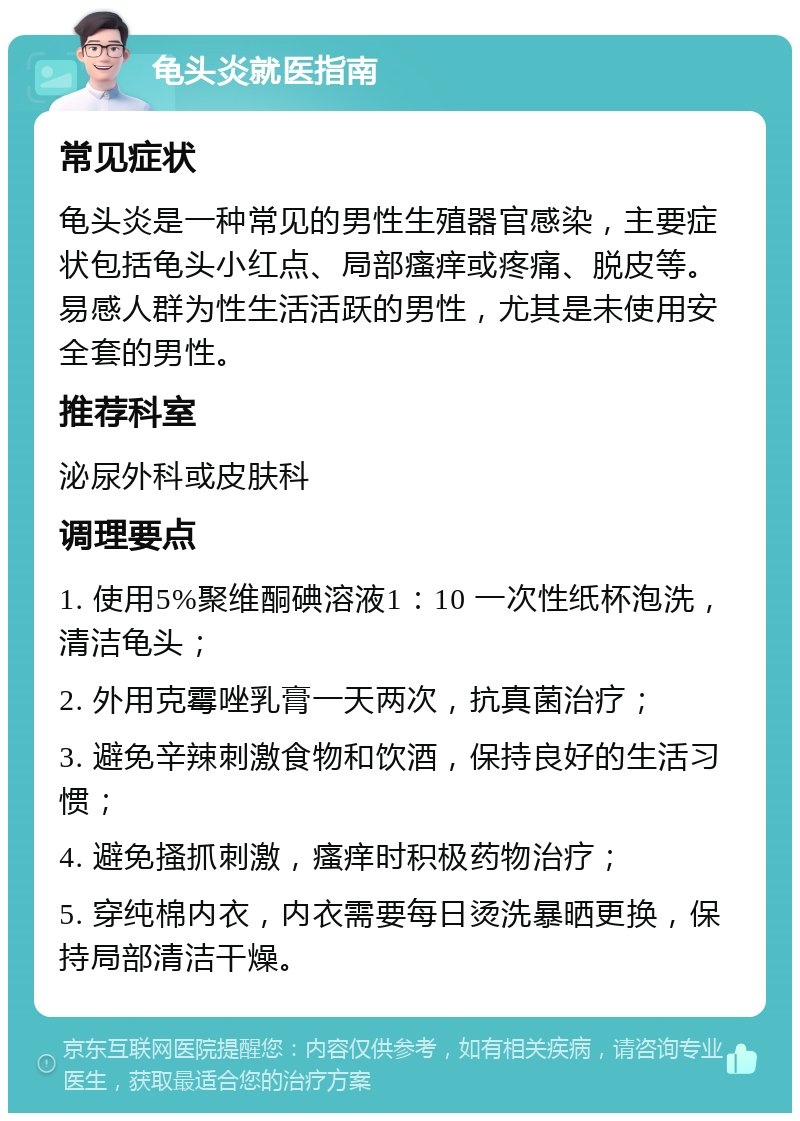 龟头炎就医指南 常见症状 龟头炎是一种常见的男性生殖器官感染，主要症状包括龟头小红点、局部瘙痒或疼痛、脱皮等。易感人群为性生活活跃的男性，尤其是未使用安全套的男性。 推荐科室 泌尿外科或皮肤科 调理要点 1. 使用5%聚维酮碘溶液1：10 一次性纸杯泡洗，清洁龟头； 2. 外用克霉唑乳膏一天两次，抗真菌治疗； 3. 避免辛辣刺激食物和饮酒，保持良好的生活习惯； 4. 避免搔抓刺激，瘙痒时积极药物治疗； 5. 穿纯棉内衣，内衣需要每日烫洗暴晒更换，保持局部清洁干燥。