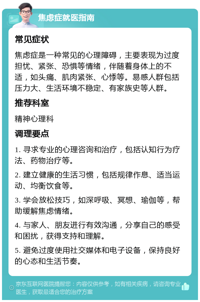 焦虑症就医指南 常见症状 焦虑症是一种常见的心理障碍，主要表现为过度担忧、紧张、恐惧等情绪，伴随着身体上的不适，如头痛、肌肉紧张、心悸等。易感人群包括压力大、生活环境不稳定、有家族史等人群。 推荐科室 精神心理科 调理要点 1. 寻求专业的心理咨询和治疗，包括认知行为疗法、药物治疗等。 2. 建立健康的生活习惯，包括规律作息、适当运动、均衡饮食等。 3. 学会放松技巧，如深呼吸、冥想、瑜伽等，帮助缓解焦虑情绪。 4. 与家人、朋友进行有效沟通，分享自己的感受和困扰，获得支持和理解。 5. 避免过度使用社交媒体和电子设备，保持良好的心态和生活节奏。