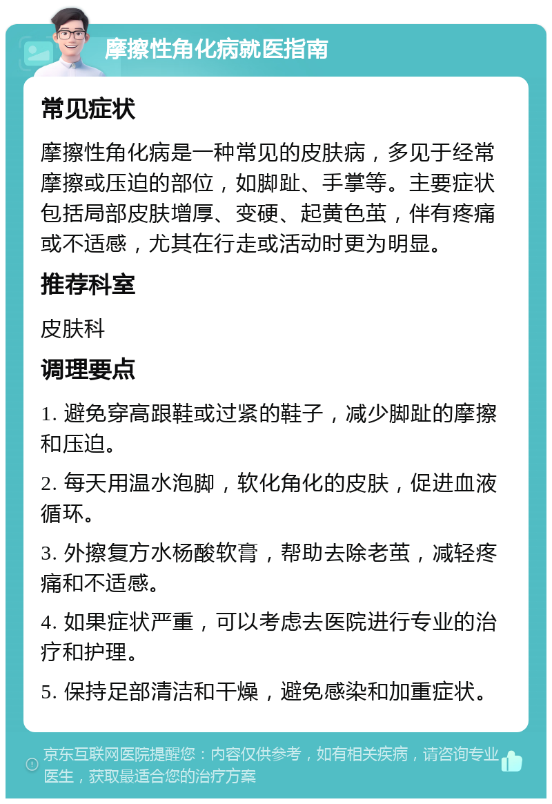 摩擦性角化病就医指南 常见症状 摩擦性角化病是一种常见的皮肤病，多见于经常摩擦或压迫的部位，如脚趾、手掌等。主要症状包括局部皮肤增厚、变硬、起黄色茧，伴有疼痛或不适感，尤其在行走或活动时更为明显。 推荐科室 皮肤科 调理要点 1. 避免穿高跟鞋或过紧的鞋子，减少脚趾的摩擦和压迫。 2. 每天用温水泡脚，软化角化的皮肤，促进血液循环。 3. 外擦复方水杨酸软膏，帮助去除老茧，减轻疼痛和不适感。 4. 如果症状严重，可以考虑去医院进行专业的治疗和护理。 5. 保持足部清洁和干燥，避免感染和加重症状。