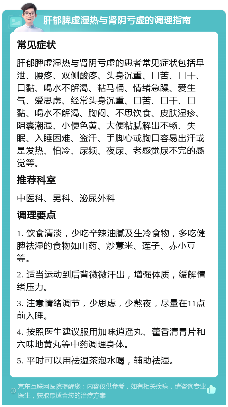 肝郁脾虚湿热与肾阴亏虚的调理指南 常见症状 肝郁脾虚湿热与肾阴亏虚的患者常见症状包括早泄、腰疼、双侧酸疼、头身沉重、口苦、口干、口黏、喝水不解渴、粘马桶、情绪急躁、爱生气、爱思虑、经常头身沉重、口苦、口干、口黏、喝水不解渴、胸闷、不思饮食、皮肤湿疹、阴囊潮湿、小便色黄、大便粘腻解出不畅、失眠、入睡困难、盗汗、手脚心或胸口容易出汗或是发热、怕冷、尿频、夜尿、老感觉尿不完的感觉等。 推荐科室 中医科、男科、泌尿外科 调理要点 1. 饮食清淡，少吃辛辣油腻及生冷食物，多吃健脾祛湿的食物如山药、炒薏米、莲子、赤小豆等。 2. 适当运动到后背微微汗出，增强体质，缓解情绪压力。 3. 注意情绪调节，少思虑，少熬夜，尽量在11点前入睡。 4. 按照医生建议服用加味逍遥丸、藿香清胃片和六味地黄丸等中药调理身体。 5. 平时可以用祛湿茶泡水喝，辅助祛湿。