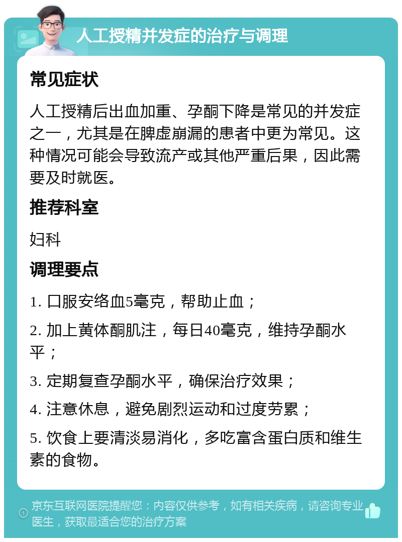 人工授精并发症的治疗与调理 常见症状 人工授精后出血加重、孕酮下降是常见的并发症之一，尤其是在脾虚崩漏的患者中更为常见。这种情况可能会导致流产或其他严重后果，因此需要及时就医。 推荐科室 妇科 调理要点 1. 口服安络血5毫克，帮助止血； 2. 加上黄体酮肌注，每日40毫克，维持孕酮水平； 3. 定期复查孕酮水平，确保治疗效果； 4. 注意休息，避免剧烈运动和过度劳累； 5. 饮食上要清淡易消化，多吃富含蛋白质和维生素的食物。