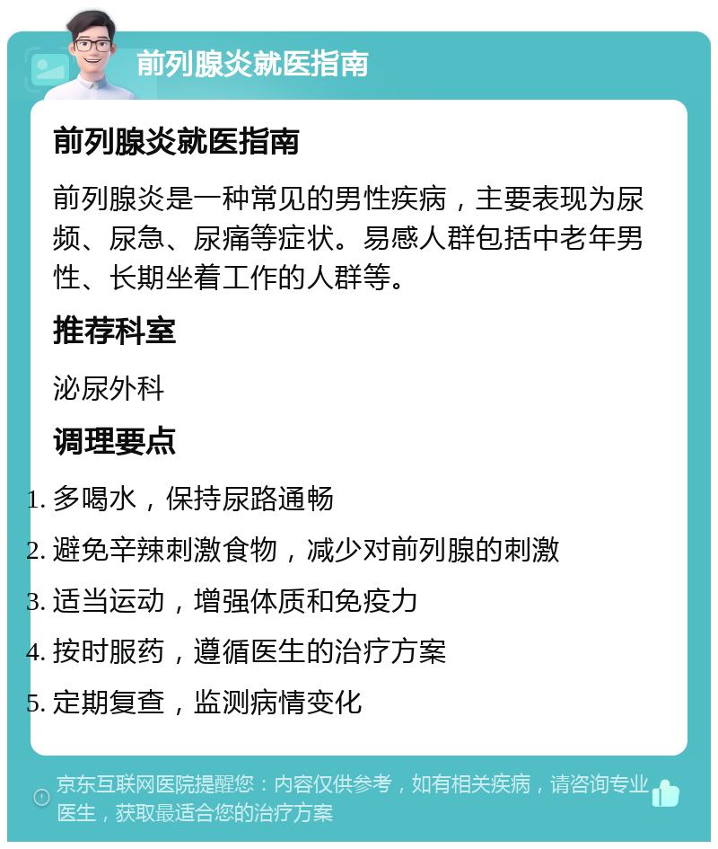 前列腺炎就医指南 前列腺炎就医指南 前列腺炎是一种常见的男性疾病，主要表现为尿频、尿急、尿痛等症状。易感人群包括中老年男性、长期坐着工作的人群等。 推荐科室 泌尿外科 调理要点 多喝水，保持尿路通畅 避免辛辣刺激食物，减少对前列腺的刺激 适当运动，增强体质和免疫力 按时服药，遵循医生的治疗方案 定期复查，监测病情变化