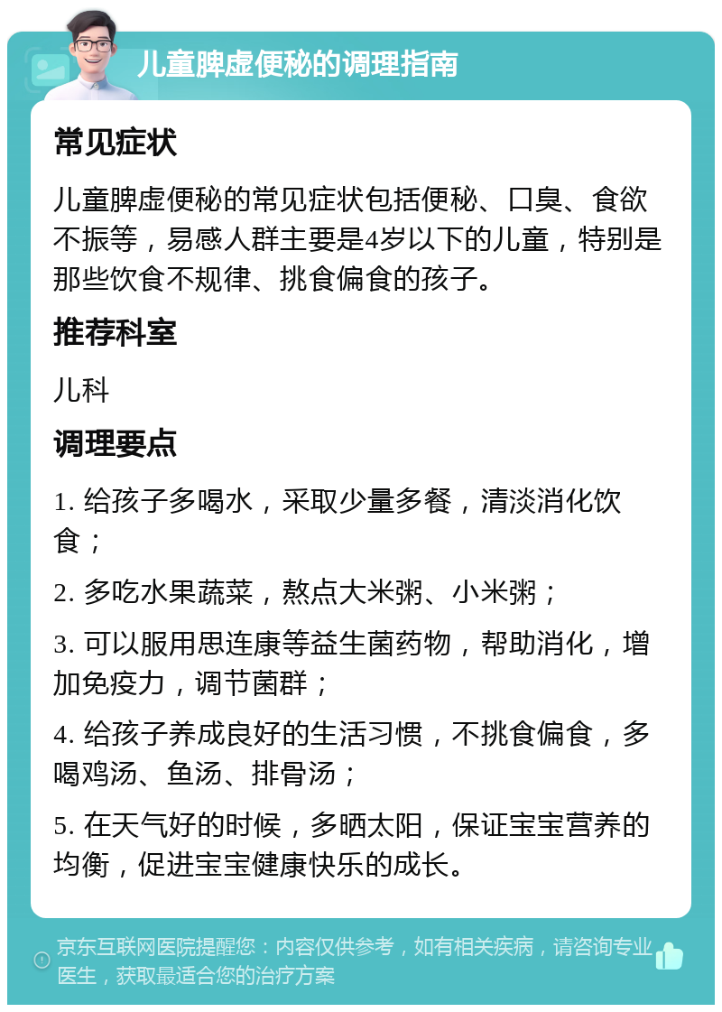 儿童脾虚便秘的调理指南 常见症状 儿童脾虚便秘的常见症状包括便秘、口臭、食欲不振等，易感人群主要是4岁以下的儿童，特别是那些饮食不规律、挑食偏食的孩子。 推荐科室 儿科 调理要点 1. 给孩子多喝水，采取少量多餐，清淡消化饮食； 2. 多吃水果蔬菜，熬点大米粥、小米粥； 3. 可以服用思连康等益生菌药物，帮助消化，增加免疫力，调节菌群； 4. 给孩子养成良好的生活习惯，不挑食偏食，多喝鸡汤、鱼汤、排骨汤； 5. 在天气好的时候，多晒太阳，保证宝宝营养的均衡，促进宝宝健康快乐的成长。