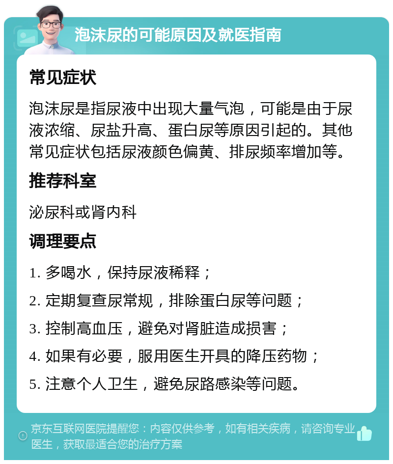 泡沫尿的可能原因及就医指南 常见症状 泡沫尿是指尿液中出现大量气泡，可能是由于尿液浓缩、尿盐升高、蛋白尿等原因引起的。其他常见症状包括尿液颜色偏黄、排尿频率增加等。 推荐科室 泌尿科或肾内科 调理要点 1. 多喝水，保持尿液稀释； 2. 定期复查尿常规，排除蛋白尿等问题； 3. 控制高血压，避免对肾脏造成损害； 4. 如果有必要，服用医生开具的降压药物； 5. 注意个人卫生，避免尿路感染等问题。