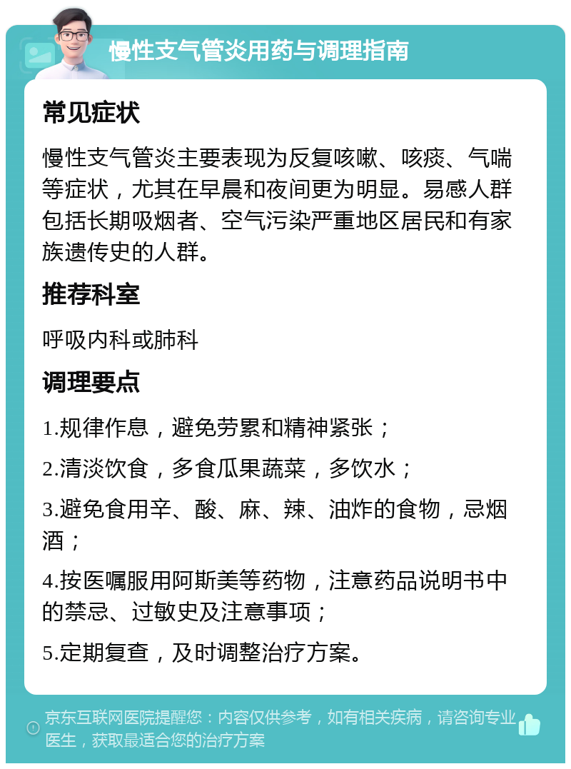 慢性支气管炎用药与调理指南 常见症状 慢性支气管炎主要表现为反复咳嗽、咳痰、气喘等症状，尤其在早晨和夜间更为明显。易感人群包括长期吸烟者、空气污染严重地区居民和有家族遗传史的人群。 推荐科室 呼吸内科或肺科 调理要点 1.规律作息，避免劳累和精神紧张； 2.清淡饮食，多食瓜果蔬菜，多饮水； 3.避免食用辛、酸、麻、辣、油炸的食物，忌烟酒； 4.按医嘱服用阿斯美等药物，注意药品说明书中的禁忌、过敏史及注意事项； 5.定期复查，及时调整治疗方案。