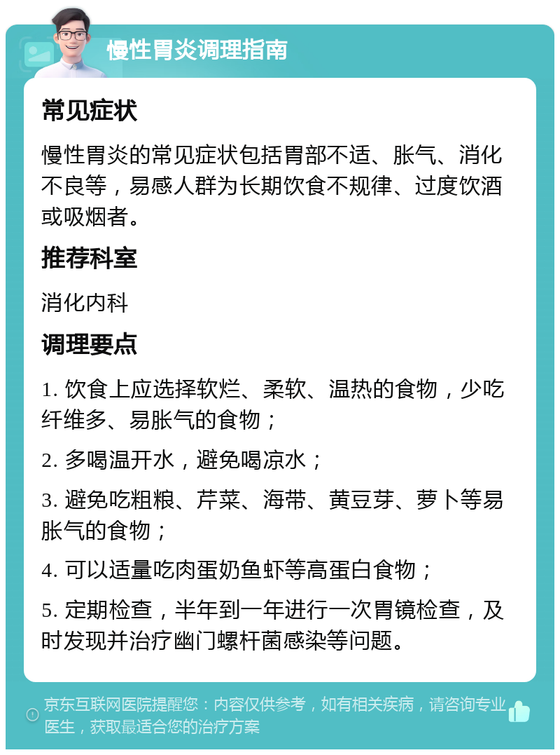 慢性胃炎调理指南 常见症状 慢性胃炎的常见症状包括胃部不适、胀气、消化不良等，易感人群为长期饮食不规律、过度饮酒或吸烟者。 推荐科室 消化内科 调理要点 1. 饮食上应选择软烂、柔软、温热的食物，少吃纤维多、易胀气的食物； 2. 多喝温开水，避免喝凉水； 3. 避免吃粗粮、芹菜、海带、黄豆芽、萝卜等易胀气的食物； 4. 可以适量吃肉蛋奶鱼虾等高蛋白食物； 5. 定期检查，半年到一年进行一次胃镜检查，及时发现并治疗幽门螺杆菌感染等问题。