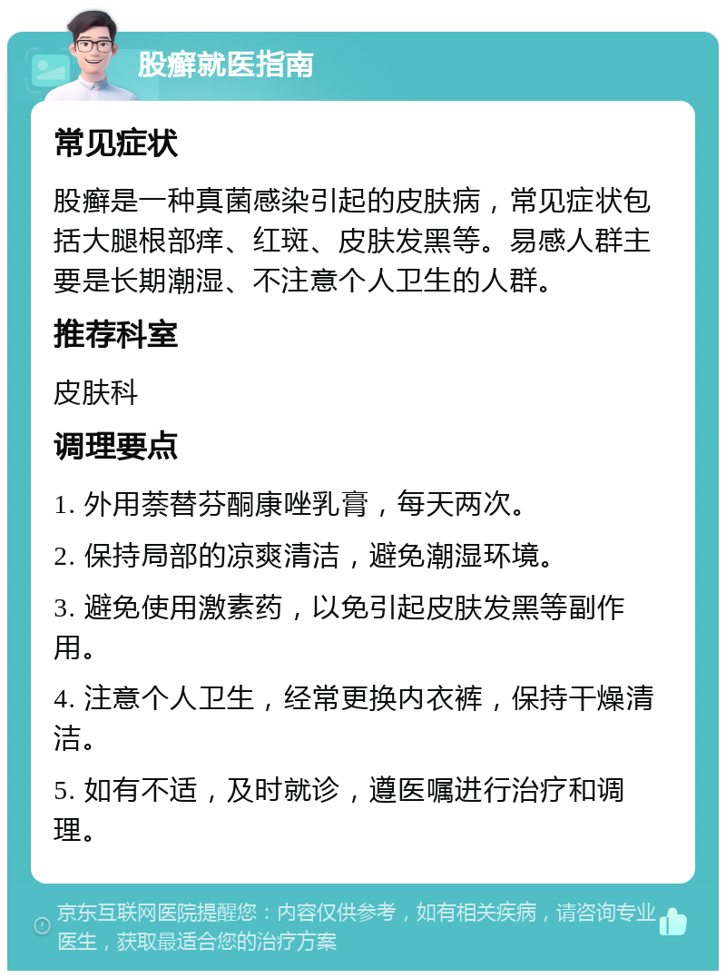 股癣就医指南 常见症状 股癣是一种真菌感染引起的皮肤病，常见症状包括大腿根部痒、红斑、皮肤发黑等。易感人群主要是长期潮湿、不注意个人卫生的人群。 推荐科室 皮肤科 调理要点 1. 外用萘替芬酮康唑乳膏，每天两次。 2. 保持局部的凉爽清洁，避免潮湿环境。 3. 避免使用激素药，以免引起皮肤发黑等副作用。 4. 注意个人卫生，经常更换内衣裤，保持干燥清洁。 5. 如有不适，及时就诊，遵医嘱进行治疗和调理。