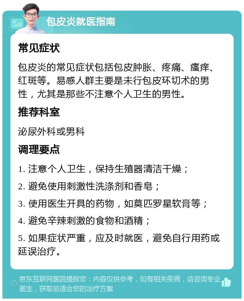 包皮炎就医指南 常见症状 包皮炎的常见症状包括包皮肿胀、疼痛、瘙痒、红斑等。易感人群主要是未行包皮环切术的男性，尤其是那些不注意个人卫生的男性。 推荐科室 泌尿外科或男科 调理要点 1. 注意个人卫生，保持生殖器清洁干燥； 2. 避免使用刺激性洗涤剂和香皂； 3. 使用医生开具的药物，如莫匹罗星软膏等； 4. 避免辛辣刺激的食物和酒精； 5. 如果症状严重，应及时就医，避免自行用药或延误治疗。