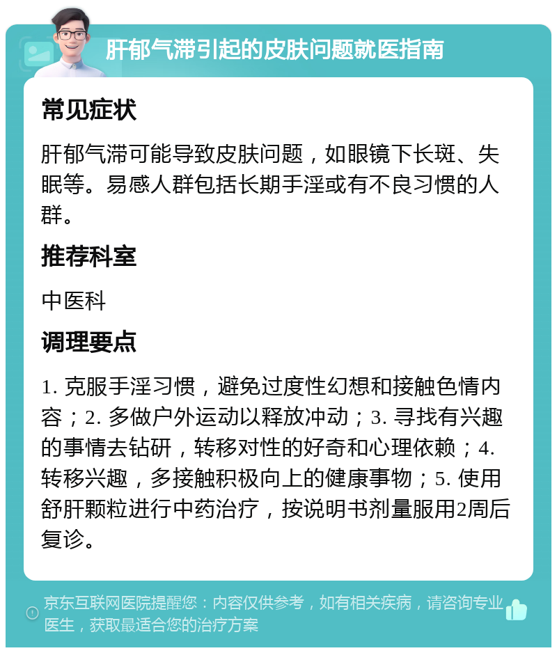 肝郁气滞引起的皮肤问题就医指南 常见症状 肝郁气滞可能导致皮肤问题，如眼镜下长斑、失眠等。易感人群包括长期手淫或有不良习惯的人群。 推荐科室 中医科 调理要点 1. 克服手淫习惯，避免过度性幻想和接触色情内容；2. 多做户外运动以释放冲动；3. 寻找有兴趣的事情去钻研，转移对性的好奇和心理依赖；4. 转移兴趣，多接触积极向上的健康事物；5. 使用舒肝颗粒进行中药治疗，按说明书剂量服用2周后复诊。