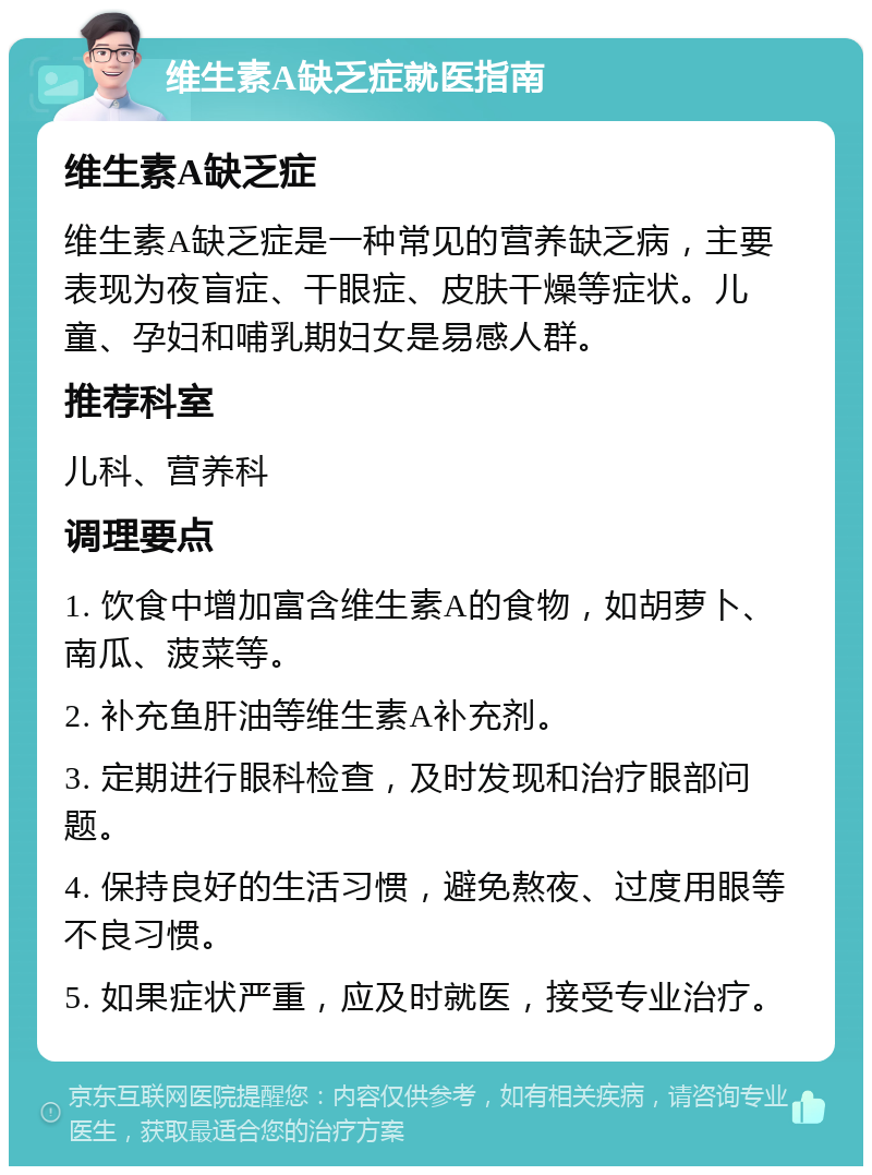 维生素A缺乏症就医指南 维生素A缺乏症 维生素A缺乏症是一种常见的营养缺乏病，主要表现为夜盲症、干眼症、皮肤干燥等症状。儿童、孕妇和哺乳期妇女是易感人群。 推荐科室 儿科、营养科 调理要点 1. 饮食中增加富含维生素A的食物，如胡萝卜、南瓜、菠菜等。 2. 补充鱼肝油等维生素A补充剂。 3. 定期进行眼科检查，及时发现和治疗眼部问题。 4. 保持良好的生活习惯，避免熬夜、过度用眼等不良习惯。 5. 如果症状严重，应及时就医，接受专业治疗。