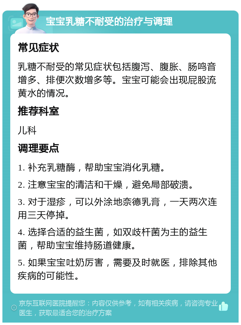 宝宝乳糖不耐受的治疗与调理 常见症状 乳糖不耐受的常见症状包括腹泻、腹胀、肠鸣音增多、排便次数增多等。宝宝可能会出现屁股流黄水的情况。 推荐科室 儿科 调理要点 1. 补充乳糖酶，帮助宝宝消化乳糖。 2. 注意宝宝的清洁和干燥，避免局部破溃。 3. 对于湿疹，可以外涂地奈德乳膏，一天两次连用三天停掉。 4. 选择合适的益生菌，如双歧杆菌为主的益生菌，帮助宝宝维持肠道健康。 5. 如果宝宝吐奶厉害，需要及时就医，排除其他疾病的可能性。