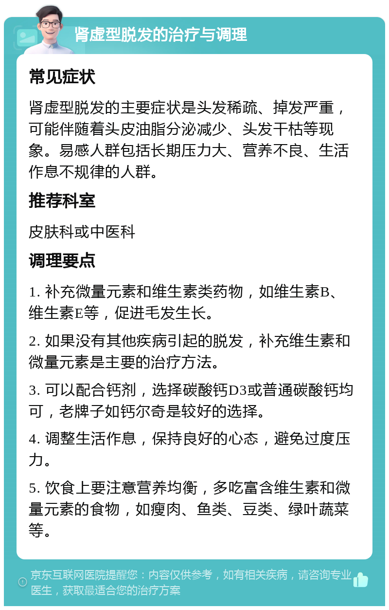 肾虚型脱发的治疗与调理 常见症状 肾虚型脱发的主要症状是头发稀疏、掉发严重，可能伴随着头皮油脂分泌减少、头发干枯等现象。易感人群包括长期压力大、营养不良、生活作息不规律的人群。 推荐科室 皮肤科或中医科 调理要点 1. 补充微量元素和维生素类药物，如维生素B、维生素E等，促进毛发生长。 2. 如果没有其他疾病引起的脱发，补充维生素和微量元素是主要的治疗方法。 3. 可以配合钙剂，选择碳酸钙D3或普通碳酸钙均可，老牌子如钙尔奇是较好的选择。 4. 调整生活作息，保持良好的心态，避免过度压力。 5. 饮食上要注意营养均衡，多吃富含维生素和微量元素的食物，如瘦肉、鱼类、豆类、绿叶蔬菜等。