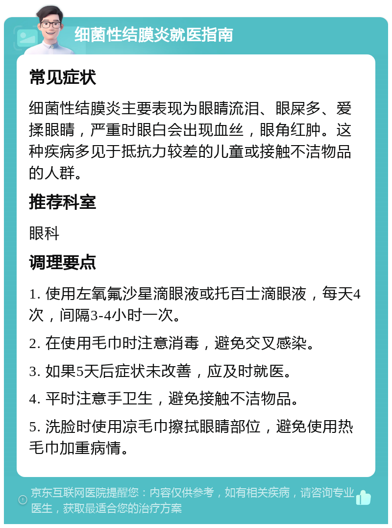 细菌性结膜炎就医指南 常见症状 细菌性结膜炎主要表现为眼睛流泪、眼屎多、爱揉眼睛，严重时眼白会出现血丝，眼角红肿。这种疾病多见于抵抗力较差的儿童或接触不洁物品的人群。 推荐科室 眼科 调理要点 1. 使用左氧氟沙星滴眼液或托百士滴眼液，每天4次，间隔3-4小时一次。 2. 在使用毛巾时注意消毒，避免交叉感染。 3. 如果5天后症状未改善，应及时就医。 4. 平时注意手卫生，避免接触不洁物品。 5. 洗脸时使用凉毛巾擦拭眼睛部位，避免使用热毛巾加重病情。