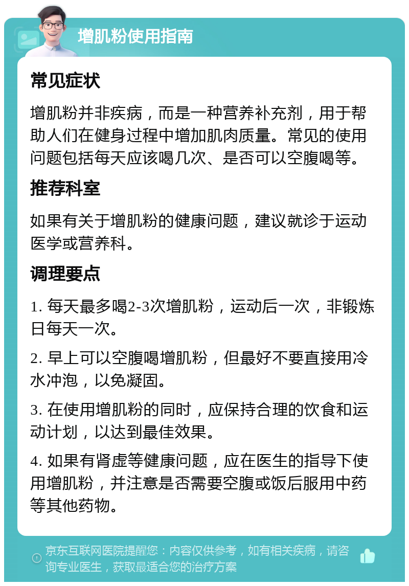 增肌粉使用指南 常见症状 增肌粉并非疾病，而是一种营养补充剂，用于帮助人们在健身过程中增加肌肉质量。常见的使用问题包括每天应该喝几次、是否可以空腹喝等。 推荐科室 如果有关于增肌粉的健康问题，建议就诊于运动医学或营养科。 调理要点 1. 每天最多喝2-3次增肌粉，运动后一次，非锻炼日每天一次。 2. 早上可以空腹喝增肌粉，但最好不要直接用冷水冲泡，以免凝固。 3. 在使用增肌粉的同时，应保持合理的饮食和运动计划，以达到最佳效果。 4. 如果有肾虚等健康问题，应在医生的指导下使用增肌粉，并注意是否需要空腹或饭后服用中药等其他药物。