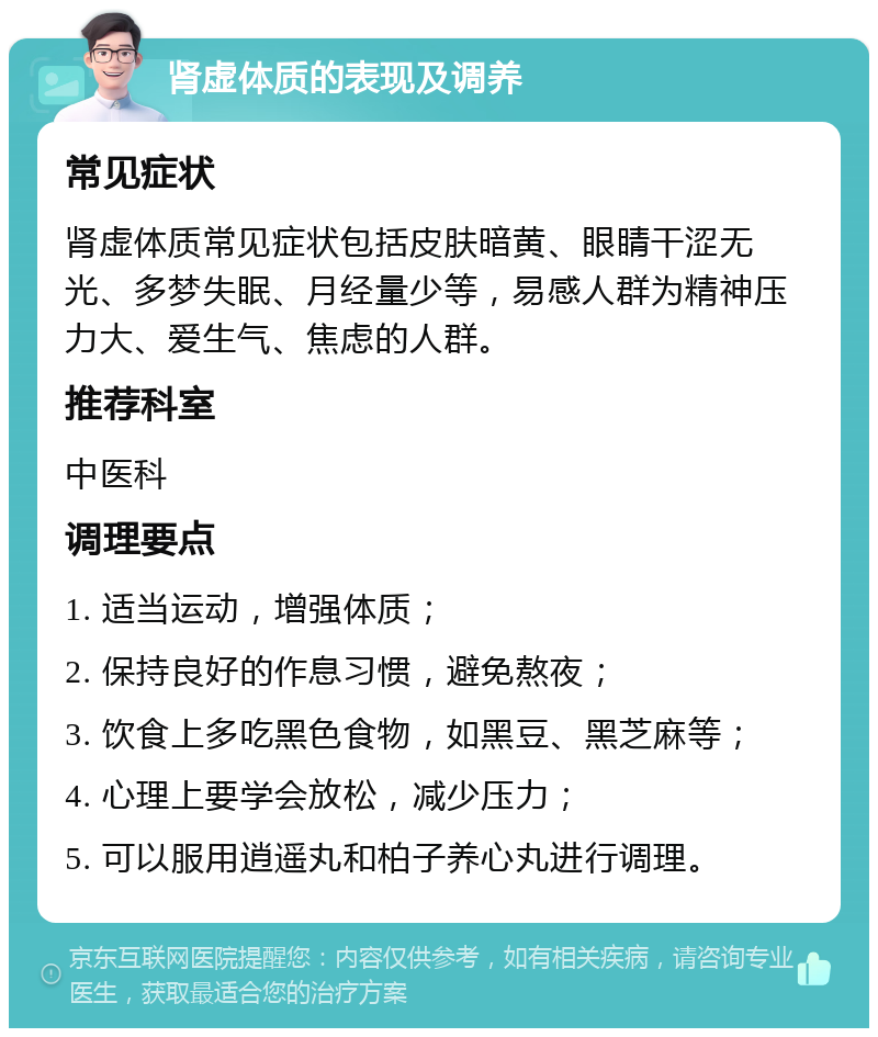 肾虚体质的表现及调养 常见症状 肾虚体质常见症状包括皮肤暗黄、眼睛干涩无光、多梦失眠、月经量少等，易感人群为精神压力大、爱生气、焦虑的人群。 推荐科室 中医科 调理要点 1. 适当运动，增强体质； 2. 保持良好的作息习惯，避免熬夜； 3. 饮食上多吃黑色食物，如黑豆、黑芝麻等； 4. 心理上要学会放松，减少压力； 5. 可以服用逍遥丸和柏子养心丸进行调理。